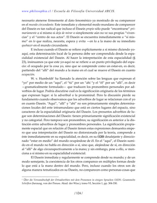 www.philosophia.cl / Escuela de Filosofía Universidad ARCIS.
/ 124 /
necesario atenerse firmemente al dato fenoménico ya mostrado de su comparecer 
en el mundo circundante. Este inmediato y elemental modo mundano de comparecer 
del Dasein es tan radical que incluso el Dasein propio sólo puede “encontrarse” pri‐
mariamente a sí mismo si deja de mirar o simplemente aún no ve sus propias “viven‐
cias” y el “centro de sus actos”. El Dasein se encuentra inmediatamente a “sí mis‐
mo” en lo que realiza, necesita, espera y evita —en lo a la mano de su inmediato 
quehacer en el mundo circundante. 
  E incluso cuando el Dasein se refiere explícitamente a sí mismo diciendo yo‐
aquí, esta determinación local de la persona debe ser comprendida desde la espa‐
cialidad existencial del Dasein. Al hacer la interpretación de esta espacialidad (§ 
23), insinuamos ya que este yo‐aquí no se refiere a un punto privilegiado del espa‐
cio: el ocupado por la cosa yo, sino que se comprende como un estar‐en, es decir, 
partiendo del “allí” del mundo a la mano en el cual se mueve el Dasein en cuanto 
ocupación. 
  W. v. Humboldt1
 ha llamado la atención sobre las lenguas que expresan el 
“yo” por medio de un “aquí”, el “tú” por un “ahí “y el “él” por un “allí”, es decir 
—gramaticalmente formulado— que traducen los pronombres personales por ad‐
verbios de lugar. Podría discutirse cuál es la significación originaria de los términos 
que  expresan  lugar:  si  la  adverbial  o  la  pronominal.  Pero  la  discusión  pierde  su 
fundamento cuando observamos que los adverbios de lugar se relacionan con el yo 
en cuanto Dasein. “Aquí”, “allí” y “ahí” no son primariamente simples determina‐
ciones locales del ente intramundano que está en ciertos lugares del espacio, sino 
caracteres de la espacialidad originaria del Dasein. Los presuntos adverbios de lu‐
gar son determinaciones del Dasein: tienen primariamente significación existencial 
y no categorial. Pero tampoco son pronombres; su significación es anterior a la dis‐
tinción entre adverbios de lugar y pronombres personales. La significación propia‐
mente espacial que en relación al Dasein tienen estas expresiones demuestra empe‐
ro que una interpretación del Dasein no distorsionada por la teoría, comprende a 
éste inmediatamente en su espacialidad, es decir, en su (120) desalejante y direccio‐
nado “estar en medio” del mundo ocupándose de él. En el “aquí”, el Dasein sumi‐
do en el mundo no habla en dirección a sí, sino que, alejándose de sí, en dirección 
al “allí” de algo circunspectivamente a la mano; y sin embargo, pese a ello, se men‐
ciona a sí mismo en su espacialidad existencial. 
  El Dasein inmediata y regularmente se comprende desde su mundo; y de un 
modo semejante, la coexistencia de los otros comparece en múltiples formas desde 
lo  que  está  a  la  mano  dentro  del  mundo.  Pero,  incluso  cuando  los  otros  son  de 
alguna manera tematizados en su Dasein, no comparecen como personas‐cosas que 
1 Über die Verwandtschaft der Ortsadverbien mit dem Pronomen in einigen Sprachen (1829). Gesammelte 
Schriften (herausg. von der Preuss. Akad. der Wiss.), tomo VI, Sección 1, pp. 304‐330. 
 