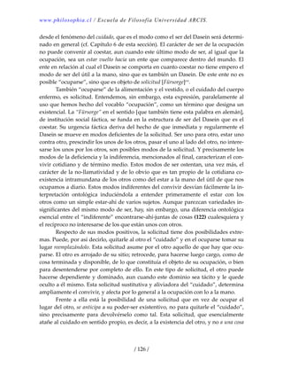 www.philosophia.cl / Escuela de Filosofía Universidad ARCIS.
/ 126 /
desde el fenómeno del cuidado, que es el modo como el ser del Dasein será determi‐
nado en general (cf. Capítulo 6 de esta sección). El carácter de ser de la ocupación 
no puede convenir al coestar, aun cuando este último modo de ser, al igual que la 
ocupación, sea un estar vuelto hacia un ente que comparece dentro del mundo. El 
ente en relación al cual el Dasein se comporta en cuanto coestar no tiene empero el 
modo de ser del útil a la mano, sino que es también un Dasein. De este ente no es 
posible “ocuparse”, sino que es objeto de solicitud [Fürsorge]cxi
. 
  También “ocuparse” de la alimentación y el vestido, o el cuidado del cuerpo 
enfermo, es solicitud. Entendemos, sin embargo, esta expresión, paralelamente al 
uso que hemos hecho del vocablo “ocupación”, como un término que designa un 
existencial. La “Fürsorge” en el sentido [que también tiene esta palabra en alemán], 
de institución social fáctica, se funda en la estructura de ser del Dasein que es el 
coestar. Su urgencia fáctica deriva del hecho de que inmediata y regularmente el 
Dasein se mueve en modos deficientes de la solicitud. Ser uno para otro, estar uno 
contra otro, prescindir los unos de los otros, pasar el uno al lado del otro, no intere‐
sarse los unos por los otros, son posibles modos de la solicitud. Y precisamente los 
modos de la deficiencia y la indiferencia, mencionados al final, caracterizan el con‐
vivir cotidiano y de término medio. Estos modos de ser ostentan, una vez más, el 
carácter de la no‐llamatividad y de lo obvio que es tan propio de la cotidiana co‐
existencia intramundana de los otros como del estar a la mano del útil de que nos 
ocupamos a diario. Estos modos indiferentes del convivir desvían fácilmente la in‐
terpretación  ontológica  induciéndola  a  entender  primeramente  el  estar  con  los 
otros como un simple estar‐ahí de varios sujetos. Aunque parezcan variedades in‐
significantes del mismo modo de ser, hay, sin embargo, una diferencia ontológica 
esencial entre el “indiferente” encontrarse‐ahí‐juntas de cosas (122) cualesquiera y 
el recíproco no interesarse de los que están unos con otros. 
  Respecto de sus modos positivos, la solicitud tiene dos posibilidades extre‐
mas. Puede, por así decirlo, quitarle al otro el “cuidado” y en el ocuparse tomar su 
lugar reemplazándolo. Esta solicitud asume por el otro aquello de que hay que ocu‐
parse. El otro es arrojado de su sitio; retrocede, para hacerse luego cargo, como de 
cosa terminada y disponible, de lo que constituía el objeto de su ocupación, o bien 
para desentenderse por completo de ello. En este tipo de solicitud, el otro puede 
hacerse dependiente y dominado, aun cuando este dominio sea tácito y le quede 
oculto a él mismo. Esta solicitud sustitutiva y aliviadora del “cuidado”, determina 
ampliamente el convivir, y afecta por lo general a la ocupación con lo a la mano. 
  Frente  a  ella  está  la  posibilidad  de  una  solicitud  que  en  vez  de  ocupar  el 
lugar del otro, se anticipa a su poder‐ser existentivo, no para quitarle el “cuidado”, 
sino  precisamente  para  devolvérselo  como  tal.  Esta  solicitud,  que  esencialmente 
atañe al cuidado en sentido propio, es decir, a la existencia del otro, y no a una cosa 
 