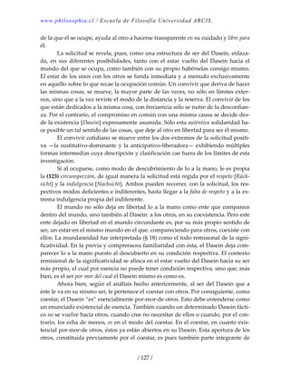 www.philosophia.cl / Escuela de Filosofía Universidad ARCIS.
/ 127 /
de la que él se ocupe, ayuda al otro a hacerse transparente en su cuidado y libre para 
él. 
  La solicitud se revela, pues, como una estructura de ser del Dasein, enlaza‐
da,  en  sus  diferentes  posibilidades,  tanto  con  el  estar  vuelto  del  Dasein  hacia  el 
mundo del que se ocupa, como también con su propio habérselas consigo mismo. 
El estar de los unos con los otros se funda inmediata y a menudo exclusivamente 
en aquello sobre lo que recae la ocupación común. Un convivir que deriva de hacer 
las mismas cosas, se mueve, la mayor parte de las veces, no sólo en límites exter‐
nos, sino que a la vez reviste el modo de la distancia y la reserva. El convivir de los 
que están dedicados a la misma cosa, con frecuencia sólo se nutre de la desconfian‐
za. Por el contrario, el compromiso en común con una misma causa se decide des‐
de la existencia [Dasein] expresamente asumida. Sólo esta auténtica solidaridad ha‐
ce posible un tal sentido de las cosas, que deje al otro en libertad para ser él mismo. 
  El convivir cotidiano se mueve entre los dos extremos de la solicitud positi‐
va —la sustitutivo‐dominante y la anticipativo‐liberadora— exhibiendo múltiples 
formas intermedias cuya descripción y clasificación cae fuera de los límites de esta 
investigación. 
  Si al ocuparse, como modo de descubrimiento de lo a la mano, le es propia 
la (123) circunspección, de igual manera la solicitud está regida por el respeto [Rück‐
sicht] y la indulgencia [Nachsicht]. Ambos pueden recorrer, con la solicitud, los res‐
pectivos modos deficientes e indiferentes, hasta llegar a la falta de respeto y a la ex‐
trema indulgencia propia del indiferente. 
  El mundo no sólo deja en libertad lo a la mano como ente que comparece 
dentro del mundo, sino también al Dasein: a los otros, en su coexistencia. Pero este 
ente dejado en libertad en el mundo circundante es, por su más propio sentido de 
ser, un estar‐en el mismo mundo en el que, compareciendo para otros, coexiste con 
ellos. La mundaneidad fue interpretada (§ 18) como el todo remisional de la signi‐
ficatividad. En la previa y comprensora familiaridad con ésta, el Dasein deja com‐
parecer lo a la mano puesto al descubierto en su condición respectiva. El contexto 
remisional de la significatividad se afinca en el estar vuelto del Dasein hacia su ser 
más propio, el cual por esencia no puede tener condición respectiva, sino que, más 
bien, es el ser por mor del cual el Dasein mismo es como es. 
  Ahora bien, según el análisis hecho anteriormente, al ser del Dasein que a 
éste le va en su mismo ser, le pertenece el coestar con otros. Por consiguiente, como 
coestar, el Dasein “es” esencialmente por‐mor‐de otros. Esto debe entenderse como 
un enunciado existencial de esencia. También cuando un determinado Dasein fácti‐
co no se vuelve hacia otros, cuando cree no necesitar de ellos o cuando, por el con‐
trario, los echa de menos, es en el modo del coestar. En el coestar, en cuanto exis‐
tencial por‐mor‐de otros, éstos ya están abiertos en su Dasein. Esta apertura de los 
otros, constituida previamente por el coestar, es pues también parte integrante de 
 