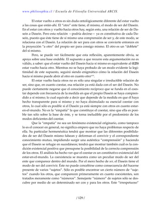 www.philosophia.cl / Escuela de Filosofía Universidad ARCIS.
/ 129 /
  El estar vuelto a otros es sin duda ontológicamente diferente del estar vuelto 
a las cosas que están‐ahí. El “otro” ente tiene, él mismo, el modo de ser del Dasein. 
En el estar con otros y vuelto hacia otros hay, según esto, una relación de ser de Da‐
sein a Dasein. Pero esta relación —podría decirse— ya es constitutiva de cada Da‐
sein, puesto que éste tiene de sí mismo una comprensión de ser y, de este modo, se 
relaciona con el Dasein. La relación de ser para con otros se convierte entonces en 
la proyección “a otro” del propio ser para consigo mismo. El otro es un “doblete” 
del sí‐mismo. 
  Pero,  se  puede  ver  fácilmente  que  esta  reflexión,  aparentemente  obvia,  se 
apoya sobre una base endeble. El supuesto a que recurre esta argumentación no es 
válido, a saber: que el estar vuelto del Dasein hacia sí mismo es equivalente al (125) 
estar vuelto hacia otro. Mientras no se haya probado de un modo evidente la legi‐
timidad de este supuesto, seguirá siendo enigmático cómo la relación del Dasein 
hacia sí mismo puede abrir al otro en cuanto otrocxiii
. 
  El estar vuelto hacia otros no es sólo una singular e irreductible relación de 
ser, sino que, en cuanto coestar, esa relación ya está dada con el ser del Dasein. No 
puede ciertamente negarse que el conocimiento recíproco que se funda en el coes‐
tar depende con frecuencia de la medida en que el propio Dasein se haya compren‐
dido a sí mismo; lo cual equivale a decir que depende de la medida en que él haya 
hecho  transparente para sí mismo y no haya disimulado su esencial coestar con 
otros, lo cual sólo es posible si el Dasein ya está siempre con otros en cuanto estar‐
en‐el‐mundo. No es la “empatía” la que constituye el coestar, sino que ella es posi‐
ble tan sólo sobre la base de éste, y se torna ineludible por el predominio de los 
modos deficientes del coestar. 
  Que la “empatía” no sea un fenómeno existencial originario, como tampoco 
lo es el conocer en general, no significa empero que no haya problemas respecto de 
ella. Su particular hermenéutica tendrá que mostrar que las diferentes posibilida‐
des de ser del Dasein mismo falsean y deforman el convivir y el correspondiente 
conocimiento mutuo, impidiendo surgir una auténtica “comprensión” y haciendo 
que el Dasein se refugie en sucedáneos; tendrá que mostrar también cuál es la con‐
dición existencial positiva que presupone la posibilidad de la correcta comprensión 
de los otros. El análisis ha hecho ver que el coestar es un constitutivo existencial del 
estar‐en‐el‐mundo. La coexistencia se muestra como un peculiar modo de ser del 
ente que comparece dentro del mundo. Por el mero hecho de ser, el Dasein tiene el 
modo de ser del convivir. Éste no puede concebirse como consecuencia del hacerse 
presente de varios “sujetos”. Sólo es posible encontrar un cierto número de “suje‐
tos” cuando los otros, que comparecen primeramente en cuanto coexistentes, son 
tratados meramente como “números”. Semejante “número” de sujetos sólo se des‐
cubre por medio de un determinado ser con y para los otros. Este “irrespetuoso” 
 