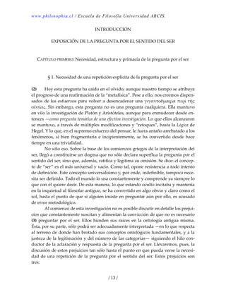 www.philosophia.cl / Escuela de Filosofía Universidad ARCIS.
/ 13 /
INTRODUCCIÓN 
 
EXPOSICIÓN DE LA PREGUNTA POR EL SENTIDO DEL SER 
 
 
CAPÍTULO PRIMERO: Necesidad, estructura y primacía de la pregunta por el ser 
 
 
§ 1. Necesidad de una repetición explícita de la pregunta por el ser 
 
(2)  Hoy esta pregunta ha caído en el olvido, aunque nuestro tiempo se atribuya 
el progreso de una reafirmación de la “metafísica”. Pese a ello, nos creemos dispen‐
sados de los esfuerzos para volver a desencadenar una γιγαντοδμαχία περί τῆς 
οὐσίας. Sin embargo, esta pregunta no es una pregunta cualquiera. Ella mantuvo 
en vilo la investigación de Platón y Aristóteles, aunque para enmudecer desde en‐
tonces —como pregunta temática de una efectiva investigación. Lo que ellos alcanzaron 
se mantuvo, a través de múltiples modificaciones y “retoques”, hasta la Lógica de 
Hegel. Y lo que, en el supremo esfuerzo del pensar, le fuera antaño arrebatado a los 
fenómenos,  si  bien  fragmentaria  e  incipientemente,  se  ha  convertido  desde  hace 
tiempo en una trivialidad. 
  No sólo eso. Sobre la base de los comienzos griegos de la interpretación del 
ser, llegó a constituirse un dogma que no sólo declara superflua la pregunta por el 
sentido del ser, sino que, además, ratifica y legitima su omisión. Se dice: el concep‐
to de “ser” es el más universal y vacío. Como tal, opone resistencia a todo intento 
de definición. Este concepto universalísimo y, por ende, indefinible, tampoco nece‐
sita ser definido. Todo el mundo lo usa constantemente y comprende ya siempre lo 
que con él quiere decir. De esta manera, lo que estando oculto incitaba y mantenía 
en la inquietud al filosofar antiguo, se ha convertido en algo obvio y claro como el 
sol, hasta el punto de que si alguien insiste en preguntar aún por ello, es acusado 
de error metodológico. 
  Al comienzo de esta investigación no es posible discutir en detalle los prejui‐
cios que constantemente suscitan y alimentan la convicción de que no es necesario 
(3) preguntar por el ser. Ellos  hunden sus raíces en la ontología antigua misma. 
Ésta, por su parte, sólo podrá ser adecuadamente interpretada —en lo que respecta 
al terreno de donde han brotado sus conceptos ontológicos fundamentales, y a la 
justeza de la legitimación y del número de las categorías— siguiendo el hilo con‐
ductor de la aclaración y respuesta de la pregunta por el ser. Llevaremos, pues, la 
discusión de estos prejuicios tan sólo hasta el punto en que pueda verse la necesi‐
dad de una repetición de la pregunta por el sentido del ser. Estos prejuicios son 
tres: 
 