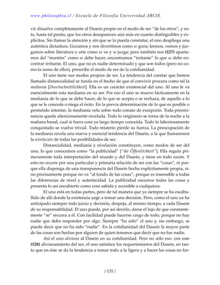 www.philosophia.cl / Escuela de Filosofía Universidad ARCIS.
/ 131 /
vir disuelve completamente al Dasein propio en el modo de ser “de los otros”, y es‐
to, hasta tal punto, que los otros desaparecen aún más en cuanto distinguibles y ex‐
plícitos. Sin llamar la atención y sin que se lo pueda constatar, el uno despliega una 
auténtica dictadura. Gozamos y nos divertimos como se goza; leemos, vemos y juz‐
gamos sobre literatura y arte como se ve y se juzga; pero también nos (127) aparta‐
mos del “montón” como se debe hacer; encontramos “irritante” lo que se debe en‐
contrar irritante. El uno, que no es nadie determinado y que son todos (pero no co‐
mo la suma de ellos), prescribe el modo de ser de la cotidianidad. 
  El uno tiene sus modos propios de ser. La tendencia del coestar que hemos 
llamado distancialidad se funda en el hecho de que el convivir procura como tal la 
medianía [Durchschnittlichkeit]. Ella es un carácter existencial del uno. Al uno le va 
esencialmente esta medianía en su ser. Por eso el uno se mueve fácticamente en la 
medianía de lo que se debe hacer, de lo que se acepta o se rechaza, de aquello a lo 
que se le concede o niega el éxito. En la previa determinación de lo que es posible o 
permitido intentar, la medianía vela sobre todo conato de excepción. Toda preemi‐
nencia queda silenciosamente nivelada. Todo lo originario se torna de la noche a la 
mañana banal, cual si fuera cosa ya largo tiempo conocida. Todo lo laboriosamente 
conquistado se vuelve trivial. Todo misterio pierde su fuerza. La preocupación de 
la medianía revela una nueva y esencial tendencia del Dasein, a la que llamaremos 
la nivelación de todas las posibilidades de ser. 
  Distancialidad, medianía y nivelación constituyen, como modos de ser del 
uno, lo que conocemos como “la publicidad” [“die Öffentlichkeit”]. Ella regula pri‐
meramente toda interpretación del mundo y del Dasein, y tiene en todo razón. Y 
esto no ocurre por una particular y primaria relación de ser con las “cosas”, ni por‐
que ella disponga de una transparencia del Dasein hecha explícitamente propia, si‐
no precisamente porque no va “al fondo de las cosas”, porque es insensible a todas 
las  diferencias  de  nivel  y  autenticidad.  La  publicidad  oscurece  todas  las  cosas  y 
presenta lo así encubierto como cosa sabida y accesible a cualquiera. 
  El uno está en todas partes, pero de tal manera que ya siempre se ha escabu‐
llido de allí donde la existencia urge a tomar una decisión. Pero, como el uno ya ha 
anticipado siempre todo juicio y decisión, despoja, al mismo tiempo, a cada Dasein 
de su responsabilidad. El uno puede, por así decirlo, darse el lujo de que constante‐
mente “se” recurra a él. Con facilidad puede hacerse cargo de todo, porque no hay 
nadie que deba responder por algo. Siempre “ha sido” el uno y, sin embargo, se 
puede decir que no ha sido “nadie”. En la cotidianidad del Dasein la mayor parte 
de las cosas son hechas por alguien de quien tenemos que decir que no fue nadie. 
  Así el uno aliviana al Dasein en su cotidianidad. Pero no sólo eso: con este 
(128) alivianamiento del ser, el uno satisface los requerimientos del Dasein, en tan‐
to que en éste se da la tendencia a tomar todo a la ligera y a hacer las cosas en for‐
 