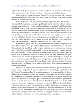 www.philosophia.cl / Escuela de Filosofía Universidad ARCIS.
/ 132 /
ma fácil. Y puesto que el uno con el alivianamiento del ser satisface constantemen‐
te los requerimientos del Dasein, mantiene y refuerza su porfiado dominio. 
  Cada cual es el otro y ninguno sí mismo. El uno que responde a la pregunta 
por el quién del Dasein cotidiano, es el nadie al que todo Dasein ya se ha entregado 
siempre en su estar con los otros. 
  Los caracteres de ser del convivir cotidiano, que acabamos de exponer —
distancialidad,  medianía,  nivelación,  publicidad,  alivianamiento  del  ser,  satisfac‐
ción  de  requerimientos—  conforman  la  inmediata  “estabilidad”  del  Dasein.  Esta 
estabilidad no concierne al continuo estar‐ahí de algo, sino al modo de ser del Da‐
sein en cuanto coestar. En estos modos de ser, el sí‐mismo del propio Dasein y el sí‐
mismo del otro no han sido encontrados aún o se han perdido. Se es en el modo de 
la dependencia y de la impropiedad. Esta manera de ser no significa un menoscabo 
de la facticidad del Dasein, así como tampoco el uno considerado como el nadie es 
una pura nada. Por el contrario, en este modo de ser el Dasein es un ens realissi‐
mum, si entendemos esta “realidad” como un ser al modo del Dasein. 
  Ciertamente que el uno, de la misma manera que el Dasein en general, no 
tiene el modo de ser de lo que está‐ahí. Mientras más ostensiblemente se comporta 
el uno, tanto más inasible y oculto es; pero tanto menos es entonces una nada. A 
una “visión” óntico‐ontológica imparcial, el uno se revela como el “sujeto más real’ 
de la cotidianidad. Y si no es accesible al modo de una piedra que está‐ahí, esto no 
decide en lo más mínimo acerca de su modo de ser. No debe decretarse precipita‐
damente que este uno no es “propiamente” nada, ni se debe abrigar la opinión de 
que el fenómeno queda ontológicamente interpretado cuando se lo “explica”, por 
ejemplo, como la consecuencia del estar‐ahí de varios sujetos reunidos. Sino que, 
por el contrario, la elaboración de los conceptos de ser debe regirse por estos irre‐
cusables fenómenos. 
  El uno no es tampoco una especie de “sujeto universal” que flotara por enci‐
ma de muchos singulares. A esta concepción sólo se puede llegar cuando el ser de 
los “sujetos” es comprendido de una manera que no corresponde al modo de ser 
del Dasein, y los sujetos mismos son pensados como casos que de hecho están‐ahí 
de una especie que también estaría‐ahí. En esta manera de plantear las cosas no 
queda otra posibilidad ontológica que la de entender como especie o género todo 
lo que no es un caso. El uno no es la especie de cada Dasein, ni se lo puede (129) 
encontrar como una propiedad permanente en este ente. El hecho de que la lógica 
tradicional fracase frente a este fenómeno no debe extrañarnos, si pensamos que 
esa lógica tiene su fundamento en una ontología, además rudimentaria, de lo que 
está‐ahí. Por eso resulta radicalmente imposible darle mayor flexibilidad mediante 
correcciones y ampliaciones. Estas reformas de la lógica, inspiradas en las “ciencias 
del espíritu”, no hacen más que acrecentar la confusión ontológica. 
 