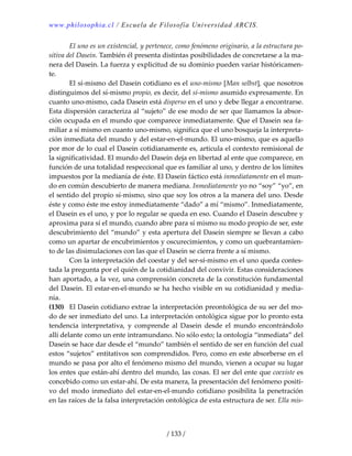 www.philosophia.cl / Escuela de Filosofía Universidad ARCIS.
/ 133 /
  El uno es un existencial, y pertenece, como fenómeno originario, a la estructura po‐
sitiva del Dasein. También él presenta distintas posibilidades de concretarse a la ma‐
nera del Dasein. La fuerza y explicitud de su dominio pueden variar históricamen‐
te. 
  El sí‐mismo del Dasein cotidiano es el uno‐mismo [Man selbst], que nosotros 
distinguimos del sí‐mismo propio, es decir, del sí‐mismo asumido expresamente. En 
cuanto uno‐mismo, cada Dasein está disperso en el uno y debe llegar a encontrarse. 
Esta dispersión caracteriza al “sujeto” de ese modo de ser que llamamos la absor‐
ción ocupada en el mundo que comparece inmediatamente. Que el Dasein sea fa‐
miliar a sí mismo en cuanto uno‐mismo, significa que el uno bosqueja la interpreta‐
ción inmediata del mundo y del estar‐en‐el‐mundo. El uno‐mismo, que es aquello 
por mor de lo cual el Dasein cotidianamente es, articula el contexto remisional de 
la significatividad. El mundo del Dasein deja en libertad al ente que comparece, en 
función de una totalidad respeccional que es familiar al uno, y dentro de los límites 
impuestos por la medianía de éste. El Dasein fáctico está inmediatamente en el mun‐
do en común descubierto de manera mediana. Inmediatamente yo no “soy” “yo”, en 
el sentido del propio sí‐mismo, sino que soy los otros a la manera del uno. Desde 
éste y como éste me estoy inmediatamente “dado” a mí “mismo”. Inmediatamente, 
el Dasein es el uno, y por lo regular se queda en eso. Cuando el Dasein descubre y 
aproxima para sí el mundo, cuando abre para sí mismo su modo propio de ser, este 
descubrimiento del “mundo” y esta apertura del Dasein siempre se llevan a cabo 
como un apartar de encubrimientos y oscurecimientos, y como un quebrantamien‐
to de las disimulaciones con las que el Dasein se cierra frente a sí mismo. 
  Con la interpretación del coestar y del ser‐sí‐mismo en el uno queda contes‐
tada la pregunta por el quién de la cotidianidad del convivir. Estas consideraciones 
han aportado, a la vez, una comprensión concreta de la constitución fundamental 
del Dasein. El estar‐en‐el‐mundo se ha hecho visible en su cotidianidad y media‐
nía. 
(130)  El Dasein cotidiano extrae la interpretación preontológica de su ser del mo‐
do de ser inmediato del uno. La interpretación ontológica sigue por lo pronto esta 
tendencia  interpretativa,  y  comprende  al  Dasein  desde  el  mundo  encontrándolo 
allí delante como un ente intramundano. No sólo esto; la ontología “inmediata” del 
Dasein se hace dar desde el “mundo” también el sentido de ser en función del cual 
estos “sujetos” entitativos son comprendidos. Pero, como en este absorberse en el 
mundo se pasa por alto el fenómeno mismo del mundo, vienen a ocupar su lugar 
los entes que están‐ahí dentro del mundo, las cosas. El ser del ente que coexiste es 
concebido como un estar‐ahí. De esta manera, la presentación del fenómeno positi‐
vo del modo inmediato del estar‐en‐el‐mundo cotidiano posibilita la penetración 
en las raíces de la falsa interpretación ontológica de esta estructura de ser. Ella mis‐
 