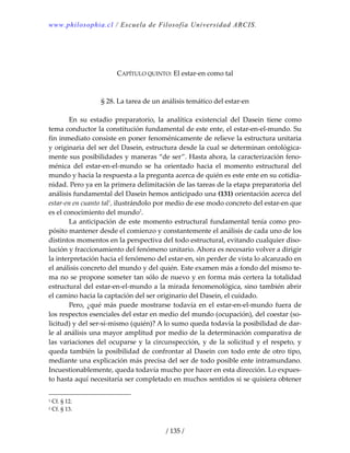 www.philosophia.cl / Escuela de Filosofía Universidad ARCIS.
/ 135 /
 
 
 
CAPÍTULO QUINTO: El estar‐en como tal 
 
 
§ 28. La tarea de un análisis temático del estar‐en 
 
  En  su  estadio  preparatorio,  la  analítica  existencial  del  Dasein  tiene  como 
tema conductor la constitución fundamental de este ente, el estar‐en‐el‐mundo. Su 
fin inmediato consiste en poner fenoménicamente de relieve la estructura unitaria 
y originaria del ser del Dasein, estructura desde la cual se determinan ontológica‐
mente sus posibilidades y maneras “de ser”. Hasta ahora, la caracterización feno‐
ménica  del  estar‐en‐el‐mundo  se  ha  orientado  hacia  el  momento  estructural  del 
mundo y hacia la respuesta a la pregunta acerca de quién es este ente en su cotidia‐
nidad. Pero ya en la primera delimitación de las tareas de la etapa preparatoria del 
análisis fundamental del Dasein hemos anticipado una (131) orientación acerca del 
estar‐en en cuanto tal1
, ilustrándolo por medio de ese modo concreto del estar‐en que 
es el conocimiento del mundo2
. 
  La anticipación de este momento estructural fundamental tenía como pro‐
pósito mantener desde el comienzo y constantemente el análisis de cada uno de los 
distintos momentos en la perspectiva del todo estructural, evitando cualquier diso‐
lución y fraccionamiento del fenómeno unitario. Ahora es necesario volver a dirigir 
la interpretación hacia el fenómeno del estar‐en, sin perder de vista lo alcanzado en 
el análisis concreto del mundo y del quién. Este examen más a fondo del mismo te‐
ma no se propone someter tan sólo de nuevo y en forma más certera la totalidad 
estructural del estar‐en‐el‐mundo a la mirada fenomenológica, sino también abrir 
el camino hacia la captación del ser originario del Dasein, el cuidado. 
  Pero, ¿qué más puede mostrarse todavía en el estar‐en‐el‐mundo fuera de 
los respectos esenciales del estar en medio del mundo (ocupación), del coestar (so‐
licitud) y del ser‐sí‐mismo (quién)? A lo sumo queda todavía la posibilidad de dar‐
le al análisis una mayor amplitud por medio de la determinación comparativa de 
las variaciones del ocuparse y la circunspección, y de la solicitud y el respeto, y 
queda también la posibilidad de confrontar al Dasein con todo ente de otro tipo, 
mediante una explicación más precisa del ser de todo posible ente intramundano. 
Incuestionablemente, queda todavía mucho por hacer en esta dirección. Lo expues‐
to hasta aquí necesitaría ser completado en muchos sentidos si se quisiera obtener 
1 Cf. § 12. 
2 Cf. § 13. 
 