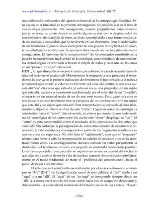 www.philosophia.cl / Escuela de Filosofía Universidad ARCIS.
/ 136 /
una elaboración exhaustiva del apriori existencial de la antropología filosófica. Pe‐
ro ésa no es la finalidad de la presente investigación. Su propósito está en la línea de 
una  ontología  fundamental.  Por  consiguiente,  cuando  preguntamos  temáticamente 
por el estar‐en, no pretendemos en modo alguno acabar con la originariedad de 
este fenómeno derivándolo de otros, es decir, sometiéndolo a una forma inadecua‐
da de análisis, a un análisis que lo resolvería en sus elementos. Pero lo inderivable 
de un fenómeno originario no es excluyente de una posible multiplicidad de carac‐
teres ontológicos constitutivos. Si aparecen tales caracteres, serán existencialmente 
cooriginarios. El fenómeno de la cooriginariedadcxv
 de los momentos constitutivos ha 
pasado frecuentemente inadvertido en la ontología, como resultado de una tenden‐
cia metodológica incontrolada a buscar el origen de todas y cada una de las cosas 
en un “primer principio” elemental. 
(132)  ¿En qué dirección es necesario mirar para obtener la caracterización fenomé‐
nica del estar‐en en cuanto tal? Obtendremos la respuesta a esta pregunta si recor‐
damos lo que ya en la primera indicación del fenómeno le fue confiado a la mirada 
fenomenológica atenta: el estar‐en es diferente del estar‐ahí‐dentro de una cosa que 
está‐ahí “en” otra cosa que está‐ahí; el estar‐en no es una propiedad de un sujeto 
que está‐ahí, causada o meramente condicionada por el estar‐ahí de un “mundo”; 
el estar‐en es un esencial modo de ser de este ente mismo. Pero, ¿qué otra cosa se 
nos muestra en este fenómeno sino la presencia de un commercium entre un sujeto 
que está‐ahí y un objeto que está‐ahí? Esta interpretación se acercaría al dato feno‐
ménico si dijese: el Dasein es el ser de este “entre”. Engañosa sería, sin embargo, la 
orientación hacia el “entre”. Sin advertirlo, se estaría partiendo de una indetermi‐
nación ontológica de los entes entre los cuales este “entre” despliega su “ser”. El 
“entre” ya está comprendido como el resultado de la convenientia de dos entes que 
están‐ahí. Sin embargo, la presuposición de estos entes disuelve de antemano el fe‐
nómeno, y todo intento por recomponerlo a partir de los fragmentos resultantes es 
una empresa sin esperanza. No sólo falta el “aglutinante”, sino que el “esquema” 
mismo para llevar a cabo la recomposición ha saltado en pedazos o no se ha mos‐
trado nunca antes. Lo ontológicamente decisivo consiste en evitar previamente la 
disolución del fenómeno, es decir, en asegurar su contenido fenoménico positivo. 
La extrema prolijidad que para ello se requiere no es sino expresión del hecho de 
que algo ónticamente obvio ha sido de muchas maneras distorsionado ontológica‐
mente en el modo tradicional de tratar el “problema del conocimiento”, hasta el 
punto de llegar a ser invisible. 
  El ente que está constituido esencialmente por el estar‐en‐el‐mundo es siem‐
pre su “Ahí” [Da]cxvi
. En la significación usual de esta palabra, el “ahí” alude a un 
“aquí” y a un “allí”. El “aquí” de un “yo‐aquí” se comprende siempre desde un 
“allí” a la mano, en el sentido del estar vuelto hacia éste en ocupación desalejante y 
direccionada. La espacialidad existencial del Dasein que así le fija a éste su “lugar” 
 