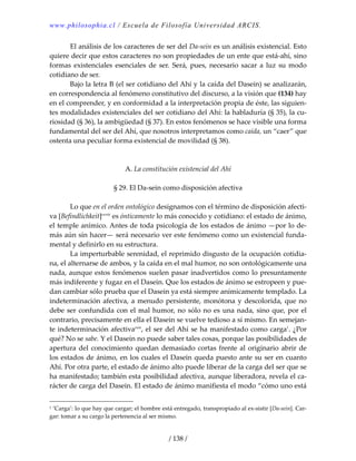 www.philosophia.cl / Escuela de Filosofía Universidad ARCIS.
/ 138 /
  El análisis de los caracteres de ser del Da‐sein es un análisis existencial. Esto 
quiere decir que estos caracteres no son propiedades de un ente que está‐ahí, sino 
formas  existenciales  esenciales de  ser.  Será,  pues,  necesario  sacar  a  luz  su  modo 
cotidiano de ser. 
  Bajo la letra B (el ser cotidiano del Ahí y la caída del Dasein) se analizarán, 
en correspondencia al fenómeno constitutivo del discurso, a la visión que (134) hay 
en el comprender, y en conformidad a la interpretación propia de éste, las siguien‐
tes modalidades existenciales del ser cotidiano del Ahí: la habladuría (§ 35), la cu‐
riosidad (§ 36), la ambigüedad (§ 37). En estos fenómenos se hace visible una forma 
fundamental del ser del Ahí, que nosotros interpretamos como caída, un “caer” que 
ostenta una peculiar forma existencial de movilidad (§ 38). 
 
 
A. La constitución existencial del Ahí 
 
§ 29. El Da‐sein como disposición afectiva 
 
  Lo que en el orden ontológico designamos con el término de disposición afecti‐
va [Befindlichkeit]cxviii
 es ónticamente lo más conocido y cotidiano: el estado de ánimo, 
el temple anímico. Antes de toda psicología de los estados de ánimo —por lo de‐
más aún sin hacer— será necesario ver este fenómeno como un existencial funda‐
mental y definirlo en su estructura. 
  La imperturbable serenidad, el reprimido disgusto de la ocupación cotidia‐
na, el alternarse de ambos, y la caída en el mal humor, no son ontológicamente una 
nada, aunque estos fenómenos suelen pasar inadvertidos como lo presuntamente 
más indiferente y fugaz en el Dasein. Que los estados de ánimo se estropeen y pue‐
dan cambiar sólo prueba que el Dasein ya está siempre anímicamente templado. La 
indeterminación afectiva, a menudo persistente, monótona y descolorida, que no 
debe ser confundida con el mal humor, no sólo no es una nada, sino que, por el 
contrario, precisamente en ella el Dasein se vuelve tedioso a sí mismo. En semejan‐
te indeterminación afectivacxix
, el ser del Ahí se ha manifestado como carga1
. ¿Por 
qué? No se sabe. Y el Dasein no puede saber tales cosas, porque las posibilidades de 
apertura del conocimiento quedan demasiado cortas frente al originario abrir de 
los estados de ánimo, en los cuales el Dasein queda puesto ante su ser en cuanto 
Ahí. Por otra parte, el estado de ánimo alto puede liberar de la carga del ser que se 
ha manifestado; también esta posibilidad afectiva, aunque liberadora, revela el ca‐
rácter de carga del Dasein. El estado de ánimo manifiesta el modo “cómo uno está 
1 ’Carga’: lo que hay que cargar; el hombre está entregado, transpropiado al ex‐sistir [Da‐sein]. Car‐
gar: tomar a su cargo la pertenencia al ser mismo. 
 