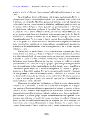 www.philosophia.cl / Escuela de Filosofía Universidad ARCIS.
/ 139 /
y cómo a uno le va”. En este “cómo uno está”, el temple anímico pone al ser en su 
“Ahí”. 
  En el temple de ánimo, el Dasein ya está siempre afectivamente abierto co‐
mo aquel ente al que la existencia [Dasein] le ha sido confiada en su ser, un ser que 
él tiene que ser existiendo. Abierto no quiere decir conocido como tal. Y justamente 
en la más indiferente y anodina cotidianidad el ser del Dasein puede irrumpir co‐
mo el nudo factum de “que es y tiene que ser”. Lo que se muestra es el puro “que 
es”; el de‐dónde y el adónde quedan en la oscuridad. Que con pareja cotidianidad 
el Dasein no “ceda” a tales estados de ánimo, es decir que no sea (135) dócil a su 
abrir y que no se deje llevar ante lo abierto, no es una prueba en contra del dato fe‐
noménico de la aperturidad afectiva del ser del Ahí en su “que” [es], sino una con‐
firmación del mismo. Por lo regular, el Dasein esquiva, de un modo óntico‐existen‐
tivo, el ser que ha sido abierto en el estado de ánimo; desde un punto de vista onto‐
lógico‐existencial esto significa: en eso mismo a lo que semejante estado de ánimo no 
se vuelve, se desvela el Dasein en su estar entregado al Ahí. En el mismo esquivar, 
está abierto el Ahí. 
  Este carácter de ser del Dasein, oculto en su de‐dónde y adónde, pero clara‐
mente abierto en sí mismo, es decir, en el “que es”, es lo que llamamos la condición 
de arrojado [Geworfenheit]cxx
 de este ente en su Ahí; de modo que, en cuanto estar‐en‐
el‐mundo, el Dasein es el Ahí. El término “condición de arrojado” mienta la factici‐
dad de la entrega a sí mismo. El factum de “que es y tiene que ser”, abierto en la dis‐
posición afectiva del Dasein, no es aquel “que [es]” que ontológico‐categorialmente 
expresa el carácter de hecho, propio del estar‐ahí. Este carácter sólo es accesible a la 
constatación que se origina en la mirada contemplativa. En cambio, el “que [es]” 
abierto en la disposición afectiva debe concebirse como determinación existencial 
del ente que es en la forma del estar‐en‐el‐mundo. La facticidad no es el carácter de he‐
cho del factum brutum de algo que está‐ahí, sino un carácter de ser del Dasein, asumido en 
la existencia, aunque, por lo pronto, reprimido. El “que [es]” de la facticidad jamás 
puede ser hallado en una intuición. 
  El ente que tiene el carácter de Dasein es su Ahí de un modo tal que, explíci‐
tamente o no, se encuentra a sí mismo en su condición de arrojado. En la disposi‐
ción afectiva, el Dasein ya está siempre puesto ante sí mismo, ya siempre se ha en‐
contrado, no en la forma de una auto‐percepción, sino en la de un encontrarse afec‐
tivamente dispuesto. Como ente que está entregado a su ser, el Dasein queda entre‐
gado también al factum de que ya siempre ha debido encontrarse —pero en un en‐
contrarse que, más que en un directo buscar, se origina en un huir. El estado de 
ánimo no abre mirando hacia la condición de arrojado, sino en la forma de una 
conversión o una aversión. De ordinario, el estado de ánimo no se vuelve hacia el 
carácter de carga que el Dasein manifiesta en él, y menos aun cuando se encuentra 
 