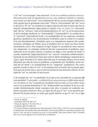 www.philosophia.cl / Escuela de Filosofía Universidad ARCIS.
/ 14 /
 
1. El “ser”a es el concepto “más universal”: τὸ ὄν ἐστι καθόλου μάλιστα πάντων1. 
Illud quod primo cadit sub apprehensione est ens, cuius intellectus includitur in omnibus, 
quaecumque quis apprehendit. “Una comprensión del ser ya está siempre implícita en 
todo aquello que se aprehende como ente”2. Pero la “universalidad” del “ser” no es 
la del género. El “ser” no constituye la región suprema del ente en tanto que éste se 
articula conceptualmente según género y especie: οὔτε τὸ γένος3. La “universali‐
dad” del ser “sobrepasa” toda universalidad genérica. El “ser” es, en la nomenclatu‐
ra de la ontología medieval, un “trascendental” (“transcendens”). La unidad de es‐
te “universal” trascendental frente a la multiplicidad de los supremos conceptos 
genéricos quiditativos fue reconocida por Aristóteles como la unidad de la analogía. 
Con este descubrimiento, Aristóteles, pese a su dependencia respecto del cuestio‐
namiento  ontológico  de  Platón,  puso  el  problema  del  ser  sobre  una  base  funda‐
mentalmente nueva. Pero tampoco él logró disipar la oscuridad de estas conexio‐
nes categoriales. La ontología medieval discutió copiosamente el problema, espe‐
cialmente en las escuelas tomista y escotista, sin llegar a una claridad de fondo. Y 
cuando, finalmente, Hegel determina el “ser” como lo “inmediato indeterminado”, 
haciendo de esta definición la base para todo el ulterior despliegue categorial de su 
Lógica, sigue mirando en la misma dirección que la ontología antigua, con la única 
diferencia que deja de mano el problema, ya planteado por Aristóteles, de la uni‐
dad  del  ser  frente  a  la  multiplicidad  de  las  “categorías”  quiditativas.  Por  consi‐
guiente, cuando se dice: el “ser” es el concepto más universal, ello no puede signi‐
ficar que sea el más claro y que no esté necesitado de una discusión ulterior. El con‐
cepto de “ser” es, más bien, el más oscuro. 
 
2. El concepto de “ser” es indefinible. Es lo que se ha concluido de su suprema (4) 
universalidad4. Y con razón —si definitio fit per genus proximum et differentiam specifi‐
cam. En efecto, el “ser” no puede ser concebido como un ente; enti non additur aliqua 
natura: no se puede determinar el “ser” atribuyéndole una entidad. El ser no es de‐
rivable  definitoriamente  desde  conceptos  más  altos,  ni  puede  ser  explicado  me‐
diante conceptos inferiores. Pero, ¿se sigue de ello que el “ser” ya no presente pro‐
blemas? Ni mucho menos. Lo único que puede inferirse es que el “ser” no es algo 
a el ente, la entidad. 
1 Aristóteles, Met. B 4, 1001 a 21. 
2 Tomás de Aquino, S. Th. I‐II q. 94 a. 2. 
3 Aristóteles, Met. B 3, 998 b 22. 
4 Cf. Pascal, Pensées et Opuscules (ed. Brunschvieg) 6, París 1912, p. 169: On ne peut entreprendre 
de définir (être sans tomber dans cette absurdité: car on ne peut définir un mot sans commencer par 
celui‐ci, c’est, soit qu’on (‘exprime ou qu’on le sous‐entende. Donc pour définir l’être, il faudrait 
dire c’est, et ainsi employer le mot défini dans sa définition. 
 