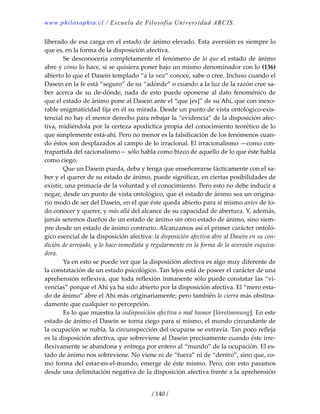 www.philosophia.cl / Escuela de Filosofía Universidad ARCIS.
/ 140 /
liberado de esa carga en el estado de ánimo elevado. Esta aversión es siempre lo 
que es, en la forma de la disposición afectiva. 
  Se desconocería completamente el fenómeno de lo que el estado de ánimo 
abre y cómo lo hace, si se quisiera poner bajo un mismo denominador con lo (136) 
abierto lo que el Dasein templado “a la vez” conoce, sabe o cree. Incluso cuando el 
Dasein en la fe está “seguro” de su “adónde” o cuando a la luz de la razón cree sa‐
ber acerca de su de‐dónde, nada de esto puede oponerse al dato fenoménico de 
que el estado de ánimo pone al Dasein ante el “que [es]” de su Ahí, que con inexo‐
rable enigmaticidad fija en él su mirada. Desde un punto de vista ontológico‐exis‐
tencial no hay el menor derecho para rebajar la “evidencia” de la disposición afec‐
tiva, midiéndola por la certeza apodíctica propia del conocimiento teorético de lo 
que simplemente está‐ahí. Pero no menor es la falsificación de los fenómenos cuan‐
do éstos son desplazados al campo de lo irracional. El irracionalismo —como con‐
trapartida del racionalismo— sólo habla como bizco de aquello de lo que éste habla 
como ciego. 
  Que un Dasein pueda, deba y tenga que enseñorearse fácticamente con el sa‐
ber y el querer de su estado de ánimo, puede significar, en ciertas posibilidades de 
existir, una primacía de la voluntad y el conocimiento. Pero esto no debe inducir a 
negar, desde un punto de vista ontológico, que el estado de ánimo sea un origina‐
rio modo de ser del Dasein, en el que éste queda abierto para sí mismo antes de to‐
do conocer y querer, y más allá del alcance de su capacidad de abertura. Y, además, 
jamás seremos dueños de un estado de ánimo sin otro estado de ánimo, sino siem‐
pre desde un estado de ánimo contrario. Alcanzamos así el primer carácter ontoló‐
gico esencial de la disposición afectiva: la disposición afectiva abre al Dasein en su con‐
dición de arrojado, y lo hace inmediata y regularmente en la forma de la aversión esquiva‐
dora. 
  Ya en esto se puede ver que la disposición afectiva es algo muy diferente de 
la constatación de un estado psicológico. Tan lejos está de poseer el carácter de una 
aprehensión reflexiva, que toda reflexión inmanente sólo puede constatar las “vi‐
vencias” porque el Ahí ya ha sido abierto por la disposición afectiva. El “mero esta‐
do de ánimo” abre el Ahí más originariamente; pero también lo cierra más obstina‐
damente que cualquier no percepción. 
  Es lo que muestra la indisposición afectiva o mal humor [Verstimmung]. En este 
estado de ánimo el Dasein se torna ciego para sí mismo, el mundo circundante de 
la ocupación se nubla, la circunspección del ocuparse se extravía. Tan poco refleja 
es la disposición afectiva, que sobreviene al Dasein precisamente cuando éste irre‐
flexivamente se abandona y entrega por entero al “mundo” de la ocupación. El es‐
tado de ánimo nos sobreviene. No viene ni de “fuera” ni de “dentro”, sino que, co‐
mo forma del estar‐en‐el‐mundo, emerge de éste mismo. Pero, con esto pasamos 
desde una delimitación negativa de la disposición afectiva frente a la aprehensión 
 