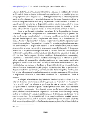 www.philosophia.cl / Escuela de Filosofía Universidad ARCIS.
/ 141 /
reflexiva de lo “interior” hacia una intelección positiva de su (137) carácter aperien‐
te. El estado de ánimo ya ha abierto siempre el estar‐en‐el‐mundo en su totalidad, y hace po‐
sible por primera vez un dirigirse hacia … El temple anímico no se relaciona primera‐
mente con lo psíquico, no es un estado interior que luego, en forma enigmática, se 
exteriorizara para colorear las cosas y las personas. De esta manera se muestra el 
segundo carácter esencial de la disposición afectiva. La disposición afectiva es un 
modo existencial fundamental de la aperturidad cooriginaria del mundo, la coexis‐
tencia y la existencia, ya que esta misma es esencialmente un estar‐en‐el‐mundo. 
  Junto  a  las  dos  determinaciones  esenciales  de  la  disposición  afectiva  que 
acabamos de explicitar —la apertura de la condición de arrojado y la apertura del 
estar‐en‐el‐mundo en su totalidad— es necesario considerar una tercera, que contri‐
buye  en  forma  especial  a  una  comprensión  más  honda  de  la  mundaneidad  del 
mundo. Como ya dijimos antes1
, el mundo ya previamente abierto deja comparecer 
al ente intramundano. Esta previa aperturidad del mundo, propia del estar‐en, está 
con‐constituida por la disposición afectiva. El dejar comparecer es primariamente 
circunspectivo, y no un puro sentir o un quedarse mirando fijamente. El dejar com‐
parecer de la ocupación circunspectiva tiene el carácter de un ser concernido [Be‐
troffenwerden], como lo podemos ver ahora más claramente a partir de la disposi‐
ción afectiva. Desde un punto de vista ontológico, la inservibilidad, resistencia y 
amenaza de lo a la mano sólo nos pueden concernir porque el estar‐en en cuanto 
tal  se  halla  de  tal  manera  determinado  previamente  en  su  estructura  existencial 
que puede ser afectado en esta forma por lo que comparece dentro del mundo. Esta 
posibilidad de ser afectado se funda en la disposición afectiva y, en cuanto tal, ha 
abierto el mundo en su carácter, por ejemplo, de amenazante. Sólo lo que está en la 
disposición afectiva del temor o, correlativamente, de la intrepidez, puede descu‐
brir el ente a la mano del mundo circundante como algo amenazante. El temple de 
la  disposición  afectiva  es  el  constitutivo  existencial  de  la  apertura  del  Dasein  al 
mundo. 
  Y sólo por pertenecer ontológicamente a un ente cuyo modo de ser es el del 
estar‐en‐el‐mundo en disposición afectiva, pueden los “sentidos” ser “tocados” y 
“tener sentido para”, de tal manera que lo que los toca se muestre en la afección. 
Eso que llamamos afección no podría tener lugar ni siquiera como efecto de la má‐
xima presión y resistencia, y la resistencia misma quedaría esencialmente sin des‐
cubrir, si el estar‐en‐el‐mundo en disposición afectiva no se encontrase ya consig‐
nado a la posibilidad, bosquejada por los estados de ánimo, de ser afectado por el 
ente intramundano. En la disposición afectiva se da existencialmente un (138) aperiente 
estar‐consignado al mundo desde el cual puede comparecer lo que nos concierne. En efecto, 
desde un punto de vista ontológico fundamental, es necesario confiar el descubrimien‐
1 Cf. § 18. 
 