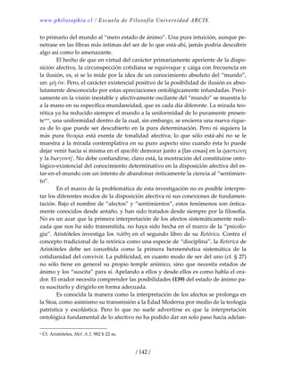 www.philosophia.cl / Escuela de Filosofía Universidad ARCIS.
/ 142 /
to primario del mundo al “mero estado de ánimo”. Una pura intuición, aunque pe‐
netrase en las fibras más íntimas del ser de lo que está‐ahí, jamás podría descubrir 
algo así como lo amenazante. 
  El hecho de que en virtud del carácter primariamente aperiente de la dispo‐
sición afectiva, la circunspección cotidiana se equivoque y caiga con frecuencia en 
la ilusión, es, si se lo mide por la idea de un conocimiento absoluto del “mundo”, 
un: μὴ ὄν. Pero, el carácter existencial positivo de la posibilidad de ilusión es abso‐
lutamente desconocido por estas apreciaciones ontológicamente infundadas. Preci‐
samente en la visión inestable y afectivamente oscilante del “mundo” se muestra lo 
a la mano en su específica mundaneidad, que es cada día diferente. La mirada teo‐
rética ya ha reducido siempre el mundo a la uniformidad de lo puramente presen‐
tecxxi
, una uniformidad dentro de la cual, sin embargo, se encierra una nueva rique‐
za de lo que puede ser descubierto en la pura determinación. Pero ni siquiera la 
más  pura θεορία  está  exenta  de  tonalidad  afectiva; lo  que  sólo  está‐ahí  no  se  le 
muestra a la mirada contemplativa en su puro aspecto sino cuando ésta lo puede 
dejar venir hacia sí misma en el apacible demorar junto a [las cosas] en la ῥᾳστώνη 
y la διαγονή1
. No debe confundirse, claro está, la mostración del constituirse onto‐
lógico‐existencial del conocimiento determinativo en la disposición afectiva del es‐
tar‐en‐el‐mundo con un intento de abandonar ónticamente la ciencia al “sentimien‐
to”. 
  En el marco de la problemática de esta investigación no es posible interpre‐
tar los diferentes modos de la disposición afectiva ni sus conexiones de fundamen‐
tación. Bajo el nombre de “afectos” y “sentimientos”, estos fenómenos son óntica‐
mente conocidos desde antaño, y han sido tratados desde siempre por la filosofía. 
No es un azar que la primera interpretación de los afectos sistemáticamente reali‐
zada que nos ha sido transmitida, no haya sido hecha en el marco de la “psicolo‐
gía”. Aristóteles investiga los πάθη en el segundo libro de su Retórica. Contra el 
concepto tradicional de la retórica como una especie de “disciplina”, la Retórica de 
Aristóteles  debe  ser  concebida  como  la  primera  hermenéutica  sistemática  de  la 
cotidianidad del convivir. La publicidad, en cuanto modo de ser del uno (cf. § 27) 
no sólo tiene en general su propio temple anímico, sino que necesita estados de 
ánimo y los “suscita” para sí. Apelando a ellos y desde ellos es como habla el ora‐
dor. El orador necesita comprender las posibilidades (139) del estado de ánimo pa‐
ra suscitarlo y dirigirlo en forma adecuada. 
  Es conocida la manera como la interpretación de los afectos se prolonga en 
la Stoa, como asimismo su transmisión a la Edad Moderna por medio de la teología 
patrística  y  escolástica.  Pero  lo  que  no  suele  advertirse  es  que  la  interpretación 
ontológica fundamental de lo afectivo no ha podido dar un solo paso hacia adelan‐
1 Cf. Aristóteles, Met. A 2, 982 b 22 ss. 
 