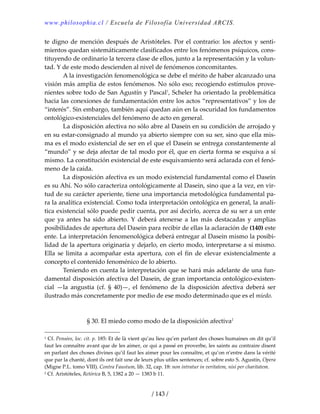 www.philosophia.cl / Escuela de Filosofía Universidad ARCIS.
/ 143 /
te digno de mención después de Aristóteles. Por el contrario: los afectos y senti‐
mientos quedan sistemáticamente clasificados entre los fenómenos psíquicos, cons‐
tituyendo de ordinario la tercera clase de ellos, junto a la representación y la volun‐
tad. Y de este modo descienden al nivel de fenómenos concomitantes. 
  A la investigación fenomenológica se debe el mérito de haber alcanzado una 
visión más amplia de estos fenómenos. No sólo eso; recogiendo estímulos prove‐
nientes sobre todo de San Agustín y Pascal1
, Scheler ha orientado la problemática 
hacia las conexiones de fundamentación entre los actos “representativos” y los de 
“interés”. Sin embargo, también aquí quedan aún en la oscuridad los fundamentos 
ontológico‐existenciales del fenómeno de acto en general. 
  La disposición afectiva no sólo abre al Dasein en su condición de arrojado y 
en su estar‐consignado al mundo ya abierto siempre con su ser, sino que ella mis‐
ma es el modo existencial de ser en el que el Dasein se entrega constantemente al 
“mundo” y se deja afectar de tal modo por él, que en cierta forma se esquiva a sí 
mismo. La constitución existencial de este esquivamiento será aclarada con el fenó‐
meno de la caída. 
  La disposición afectiva es un modo existencial fundamental como el Dasein 
es su Ahí. No sólo caracteriza ontológicamente al Dasein, sino que a la vez, en vir‐
tud de su carácter aperiente, tiene una importancia metodológica fundamental pa‐
ra la analítica existencial. Como toda interpretación ontológica en general, la analí‐
tica existencial sólo puede pedir cuenta, por así decirlo, acerca de su ser a un ente 
que  ya  antes  ha  sido  abierto.  Y  deberá  atenerse  a  las  más  destacadas  y  amplias 
posibilidades de apertura del Dasein para recibir de ellas la aclaración de (140) este 
ente. La interpretación fenomenológica deberá entregar al Dasein mismo la posibi‐
lidad de la apertura originaria y dejarlo, en cierto modo, interpretarse a sí mismo. 
Ella  se  limita  a  acompañar  esta apertura,  con  el  fin  de  elevar  existencialmente  a 
concepto el contenido fenoménico de lo abierto. 
  Teniendo en cuenta la interpretación que se hará más adelante de una fun‐
damental disposición afectiva del Dasein, de gran importancia ontológico‐existen‐
cial  —la  angustia  (cf.  §  40)—,  el  fenómeno  de  la  disposición  afectiva  deberá  ser 
ilustrado más concretamente por medio de ese modo determinado que es el miedo. 
 
 
§ 30. El miedo como modo de la disposición afectiva2
 
1 Cf. Pensées, loc. cit. p. 185: Et de là vient qu’au lieu qu’en parlant des choses humaines on dit qu’il 
faut les connaître avant que de les aimer, ce qui a passé en proverbe, les saints au contraire disent 
en parlant des choses divines qu’il faut les aimer pour les connaître, et qu’on n’entre dans la vérité 
que par la chanté, dont ils ont fait une de leurs plus utiles sentences; cf. sobre esto S. Agustín, Opera 
(Migne P.L. tomo VIII). Contra Faustum, lib. 32, cap. 18: non intratur in veritatem, nisi per charitatem. 
2 Cf. Aristóteles, Retórica B, 5, 1382 a 20 — 1383 b 11. 
 