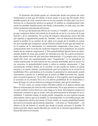 www.philosophia.cl / Escuela de Filosofía Universidad ARCIS.
/ 144 /
 
  El fenómeno del miedo puede ser considerado desde tres puntos de vista; 
analizaremos el ante qué del miedo, el tener miedo y el por qué del miedo. Estos 
posibles puntos de vista, conexos entre sí, no son casuales. En ellos sale a luz la es‐
tructura de la disposición afectiva en general. El análisis se complementará indi‐
cando las posibles modificaciones del miedo, relacionadas, en cada caso, con dife‐
rentes momentos estructurales del mismo. 
  El ante qué del miedo [das Wovor der Furcht], lo “temible”, es en cada caso al‐
go que comparece dentro del mundo en el modo de ser de lo a la mano, de lo que 
está‐ahí o de la coexistencia. No se trata de informar ónticamente acerca del ente 
que repetida y regularmente puede ser “temible”, sino de determinar fenoménica‐
mente lo temible en su carácter de tal. ¿Qué es lo propio de lo temible en cuanto 
tal, de lo temible que comparece cuando tenemos miedo? El ante qué del miedo tie‐
ne  el  carácter  de  lo  amenazante.  Lo  amenazante  comprende  varias  cosas:  1.  Lo 
compareciente tiene la forma de condición respectiva de lo perjudicial. Se muestra 
dentro de un contexto respeccional. 2. Esta perjudicialidad apunta hacia un deter‐
minado ámbito de cosas que pueden ser afectadas por ella. En cuanto así determi‐
nada, ella misma viene de una zona bien determinada. 3. La propia zona y lo que 
desde  ella  viene  son  experimentados  como  “inquietantes”.  4.  Lo  perjudicial,  en 
cuanto amenazante, no está todavía en una cercanía dominable, pero se acerca. En 
ese  acercarse,  la  perjudicialidad  irradia  y  cobra  su  carácter  amenazante.  5.  Este 
acercamiento acontece dentro de la cercanía. Lo que puede ser dañino en  grado 
máximo y se acerca, además, constantemente, pero en la lejanía, no se revela en su 
temibilidad. Pero, acercándose en la cercanía, lo perjudicial es amenazante: puede 
alcanzarnos, o quizás no. A medida que se acerca, se (141) acrecienta este “puede, 
pero a la postre quizás no”. Es terrible, decimos. 6. Esto significa que lo perjudicial, 
al acercarse en la cercanía, lleva en sí la abierta posibilidad de no alcanzarnos y 
pasar de largo, lo cual no aminora ni extingue el miedo, sino que lo constituye. 
  El tener miedo, en cuanto tal [das Fürchten selbst], es el dejar‐se‐afectar que 
libera lo amenazante tal como ha sido caracterizado. No es que primero se constate 
un mal venidero (malum futurum) y que luego se lo tema. Pero tampoco empieza el 
miedo por constatar lo que se acerca, sino que primeramente lo descubre en su te‐
mibilidad. Y teniendo miedo, el miedo puede, enseguida, en una explícita mirada 
observadora, aclarar qué es lo temible. La circunspección ve lo temible porque está 
en la disposición afectiva del miedo. El tener miedo, en cuanto posibilidad latente 
del estar‐en‐el‐mundo afectivamente dispuesto —vale decir, la “medrosidad”—, ha 
abierto  ya  de  tal  manera  el  mundo  que  desde  él  puede  acercarse  lo  temible.  El 
poder‐acercarse mismo queda liberado por medio de la esencial espacialidad exis‐
tencial del estar‐en‐el‐mundo. 
 