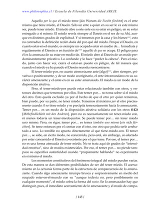 www.philosophia.cl / Escuela de Filosofía Universidad ARCIS.
/ 145 /
  Aquello por lo que el miedo teme [das Worum die Furcht fürchtet] es el ente 
mismo que tiene miedo, el Dasein. Sólo un ente a quien en su ser le va este mismo 
ser, puede tener miedo. El miedo abre a este ente en su estar en peligro, en su estar 
entregado a sí mismo. El miedo revela siempre al Dasein en el ser de su Ahí, aun‐
que en distintos grados de explicitud. Y si tememos por la casa y los bienescxxii
, esto 
no contradice la definición recién dada del por‐qué del miedo. Porque el Dasein, en 
cuanto estar‐en‐el‐mundo, es siempre un ocupado estar en medio de… Inmediata y 
regularmente el Dasein es en función decxxiii
 aquello de que se ocupa. El peligro para 
él es la amenaza de su estar‐en‐medio‐de. El miedo abre al Dasein de un modo pre‐
dominantemente privativo. Lo confunde y lo hace “perder la cabeza”. Pero el mie‐
do,  junto  con  hacer  ver,  cierra  el  estar‐en  puesto  en  peligro,  de  tal  manera  que 
cuando el miedo ya ha pasado el Dasein necesita reencontrarse. 
  El tener‐miedo‐por, en cuanto atemorizarse ante [algo]cxxiv
, abre siempre, pri‐
vativa o positivamente, y de un modo cooriginario, el ente intramundano en su ca‐
rácter amenazante y el estar‐en en su estar amenazado. El miedo es un modo de la 
disposición afectiva. 
  Pero, el tener‐miedo‐por puede estar relacionado también con otros, y en‐
tonces decimos que tememos por ellos. Este temer por… no toma sobre sí el miedo 
del otro. Esto queda excluido ya por el hecho de que el otro por quien tememos, 
bien puede, por su parte, no tener miedo. Tememos al máximo por el otro precisa‐
mente cuando él no tiene miedo y se precipita temerariamente hacia lo amenazante. 
Temer  por…  es  un  modo  de  la  disposición  afectiva  solidaria  con  los  otros  (142) 
[Mitbefindlichkeit mit den Anderen], pero no es necesariamente un tener‐miedo con, 
ni  menos  todavía  un  tener‐miedo‐juntos.  Se  puede  temer  por…  sin  tener  miedo 
uno mismo. Pero, en rigor, temer por… es temer también uno mismo [ein sich für‐
chten]. Se teme entonces por el coestar con el otro, ese otro que podría serle arreba‐
tado a uno. Lo temible no apunta directamente al que tiene‐miedo‐con. El temer 
por…, se sabe, en cierto modo, no concernido, pero está, sin embargo, co‐afectado 
por estar concernido el Dasein co‐existente por el que teme. Por eso, el temer por… 
no es una forma atenuada de tener miedo. No se trata aquí de grados de “intensi‐
dad emotiva”, sino de modos existenciales. Por eso, el temer por… no pierde tam‐
poco su específica autenticidad cuando “propiamente hablando” no experimenta 
en sí mismo el miedo. 
  Los momentos constitutivos del fenómeno integral del miedo pueden variar. 
De esta manera se dan diferentes posibilidades de ser del tener miedo. El acerca‐
miento en la cercanía forma parte de la estructura de comparecencia de lo amena‐
zante. Cuando algo amenazante irrumpe brusca y sorpresivamente en medio del 
ocupado  estar‐en‐el‐mundo  con  su  “aunque  todavía  no,  pero  posiblemente  en 
cualquier momento”, el miedo cobra la forma del susto. En lo amenazador hay que 
distinguir, pues, el inmediato acercamiento de lo amenazante y el modo de compa‐
 