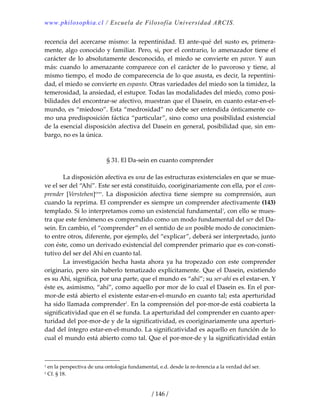 www.philosophia.cl / Escuela de Filosofía Universidad ARCIS.
/ 146 /
recencia del acercarse mismo: la repentinidad. El ante‐qué del susto es, primera‐
mente, algo conocido y familiar. Pero, si, por el contrario, lo amenazador tiene el 
carácter de lo absolutamente desconocido, el miedo se convierte en pavor. Y aun 
más: cuando lo amenazante comparece con el carácter de lo pavoroso y tiene, al 
mismo tiempo, el modo de comparecencia de lo que asusta, es decir, la repentini‐
dad, el miedo se convierte en espanto. Otras variedades del miedo son la timidez, la 
temerosidad, la ansiedad, el estupor. Todas las modalidades del miedo, como posi‐
bilidades del encontrar‐se afectivo, muestran que el Dasein, en cuanto estar‐en‐el‐
mundo, es “miedoso”. Esta “medrosidad” no debe ser entendida ónticamente co‐
mo una predisposición fáctica “particular”, sino como una posibilidad existencial 
de la esencial disposición afectiva del Dasein en general, posibilidad que, sin em‐
bargo, no es la única. 
 
 
§ 31. El Da‐sein en cuanto comprender 
 
  La disposición afectiva es una de las estructuras existenciales en que se mue‐
ve el ser del “Ahí”. Este ser está constituido, cooriginariamente con ella, por el com‐
prender  [Verstehen]cxxv
.  La  disposición  afectiva  tiene  siempre  su  comprensión,  aun 
cuando la reprima. El comprender es siempre un comprender afectivamente (143) 
templado. Si lo interpretamos como un existencial fundamental1
, con ello se mues‐
tra que este fenómeno es comprendido como un modo fundamental del ser del Da‐
sein. En cambio, el “comprender” en el sentido de un posible modo de conocimien‐
to entre otros, diferente, por ejemplo, del “explicar”, deberá ser interpretado, junto 
con éste, como un derivado existencial del comprender primario que es con‐consti‐
tutivo del ser del Ahí en cuanto tal. 
  La  investigación  hecha  hasta  ahora  ya  ha  tropezado  con  este  comprender 
originario, pero sin haberlo tematizado explícitamente. Que el Dasein, existiendo 
es su Ahí, significa, por una parte, que el mundo es “ahí”; su ser‐ahí es el estar‐en. Y 
éste es, asimismo, “ahí”, como aquello por mor de lo cual el Dasein es. En el por‐
mor‐de está abierto el existente estar‐en‐el‐mundo en cuanto tal; esta aperturidad 
ha sido llamada comprender1
. En la comprensión del por‐mor‐de está coabierta la 
significatividad que en él se funda. La aperturidad del comprender en cuanto aper‐
turidad del por‐mor‐de y de la significatividad, es cooriginariamente una aperturi‐
dad del íntegro estar‐en‐el‐mundo. La significatividad es aquello en función de lo 
cual el mundo está abierto como tal. Que el por‐mor‐de y la significatividad están 
1 en la perspectiva de una ontología fundamental, e.d. desde la re‐ferencia a la verdad del ser. 
1 Cf. § 18. 
 