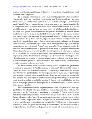 www.philosophia.cl / Escuela de Filosofía Universidad ARCIS.
/ 147 /
abiertos en el Dasein significa que el Dasein es el ente al que en cuanto estar‐en‐el‐
mundo le va su propio ser. 
  En el lenguaje óntico se usa a veces en alemán la expresión “etwas verstehen”, 
“comprender algo” [en castellano, “entender de algo”], en el sentido de “ser capaz 
de una cosa”, de “poder hacer frente a ella”, de “saber hacer algo”. Lo existencial‐
mente “podido” en el comprender no es una cosa, sino el ser en cuanto existir. En 
el comprender se da existencialmente ese modo de ser del Dasein que es el poder‐
ser. El Dasein no es algo que está‐ahí y que tiene, por añadidura, la facultad de po‐
der algo, sino que es primariamente un ser‐posible. El Dasein es siempre lo que 
puede ser y en el modo de su posibilidad. El esencial poder‐ser del Dasein concier‐
ne a los modos ya caracterizados del ocuparse del “mundo”, de la solicitud por los 
otros y en todo ello y desde siempre, al poder‐ser en relación consigo mismo, por‐
mor‐de sí. La posibilidad que el Dasein es siempre existencialmente se distingue 
tanto de la vacía posibilidad lógica como de la contingencia de algo que está‐ahí, 
en cuanto que con éste puede “pasar” esto o aquello. Como categoría modal del 
estar‐ahí, posibilidad significa lo que todavía no es real y lo que jamás es necesario. 
Ella es el carácter de lo meramente posible. Es ontológicamente inferior a la realidad 
y a la necesidad. En cambio, la posibilidad, entendida como existencial, es la más 
originaria y última determinación ontológica (144) positiva del Dasein; por ahora 
ella  sólo  puede  ser  tratada  preparatoriamente  como  problema  —al  igual  que  la 
existencialidad en general. La base fenoménica para poder siquiera verla es el com‐
prender en cuanto poder‐ser aperiente. 
  La posibilidad en cuanto existencial no equivale a un poder‐ser que flota en 
el vacío, a la manera de la “indiferencia de la voluntad” (libertas indifferentiae). El 
Dasein, en cuanto afectivamente dispuesto, por esencia ya ha venido a dar siempre 
en determinadas posibilidades; por ser el poder‐ser que es, ha dejado pasar algu‐
nas, renuncia constantemente a posibilidades de su ser, las toma entre manos o las 
deja escapar. Pero esto significa: el Dasein es un ser‐posible entregado a sí mismo, 
es, de un extremo al otro, posibilidad arrojada. El Dasein es la posibilidad de ser libre 
para el más propio poder‐ser. El ser‐posible es transparente para sí mismo en dis‐
tintos modos y grados. 
  El comprender es el ser de un poder‐ser que jamás está pendiente como algo 
que todavía no está‐ahí, sino que, siendo por esencia algo que jamás está‐ahí, “es” 
junto con el ser del Dasein, en el sentido de la existencia. El Dasein es en el modo 
de haber siempre comprendido o no comprendido que es de esta o aquella manera. 
Siendo tal comprender, “sabe” lo que pasa consigo mismo, es decir, con su poder‐
ser. Este “saber” no proviene de una autopercepción inmanente, sino que pertene‐
ce al ser del Ahí, que es esencialmente comprender. Y sólo porque el Dasein, com‐
prendiendo, es su Ahí, puede extraviarse y malentenderse. Y en la medida en que el 
comprender está afectivamente dispuesto y, en cuanto tal, existencialmente aban‐
 