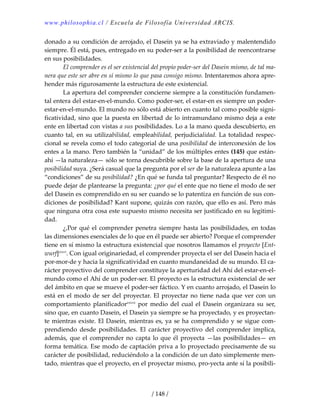 www.philosophia.cl / Escuela de Filosofía Universidad ARCIS.
/ 148 /
donado a su condición de arrojado, el Dasein ya se ha extraviado y malentendido 
siempre. Él está, pues, entregado en su poder‐ser a la posibilidad de reencontrarse 
en sus posibilidades. 
  El comprender es el ser existencial del propio poder‐ser del Dasein mismo, de tal ma‐
nera que este ser abre en sí mismo lo que pasa consigo mismo. Intentaremos ahora apre‐
hender más rigurosamente la estructura de este existencial. 
  La apertura del comprender concierne siempre a la constitución fundamen‐
tal entera del estar‐en‐el‐mundo. Como poder‐ser, el estar‐en es siempre un poder‐
estar‐en‐el‐mundo. El mundo no sólo está abierto en cuanto tal como posible signi‐
ficatividad, sino que la puesta en libertad de lo intramundano mismo deja a este 
ente en libertad con vistas a sus posibilidades. Lo a la mano queda descubierto, en 
cuanto tal, en su utilizabilidad, empleabilidad, perjudicialidad. La totalidad respec‐
cional se revela como el todo categorial de una posibilidad de interconexión de los 
entes a la mano. Pero también la “unidad” de los múltiples entes (145) que están‐
ahí —la naturaleza— sólo se torna descubrible sobre la base de la apertura de una 
posibilidad suya. ¿Será casual que la pregunta por el ser de la naturaleza apunte a las 
“condiciones” de su posibilidad? ¿En qué se funda tal preguntar? Respecto de él no 
puede dejar de plantearse la pregunta: ¿por qué el ente que no tiene el modo de ser 
del Dasein es comprendido en su ser cuando se lo patentiza en función de sus con‐
diciones de posibilidad? Kant supone, quizás con razón, que ello es así. Pero más 
que ninguna otra cosa este supuesto mismo necesita ser justificado en su legitimi‐
dad. 
  ¿,Por qué el comprender penetra siempre hasta las posibilidades, en todas 
las dimensiones esenciales de lo que en él puede ser abierto? Porque el comprender 
tiene en sí mismo la estructura existencial que nosotros llamamos el proyecto [Ent‐
wurf]cxxvi
. Con igual originariedad, el comprender proyecta el ser del Dasein hacia el 
por‐mor‐de y hacia la significatividad en cuanto mundaneidad de su mundo. El ca‐
rácter proyectivo del comprender constituye la aperturidad del Ahí del estar‐en‐el‐
mundo como el Ahí de un poder‐ser. El proyecto es la estructura existencial de ser 
del ámbito en que se mueve el poder‐ser fáctico. Y en cuanto arrojado, el Dasein lo 
está en el modo de ser del proyectar. El proyectar no tiene nada que ver con un 
comportamiento  planificadorcxxvii
  por  medio  del  cual  el  Dasein  organizara  su  ser, 
sino que, en cuanto Dasein, el Dasein ya siempre se ha proyectado, y es proyectan‐
te mientras existe. El Dasein, mientras es, ya se ha comprendido y se sigue com‐
prendiendo  desde  posibilidades.  El  carácter  proyectivo  del  comprender  implica, 
además, que el comprender no capta lo que él proyecta —las posibilidades— en 
forma temática. Ese modo de captación priva a lo proyectado precisamente de su 
carácter de posibilidad, reduciéndolo a la condición de un dato simplemente men‐
tado, mientras que el proyecto, en el proyectar mismo, pro‐yecta ante sí la posibili‐
 