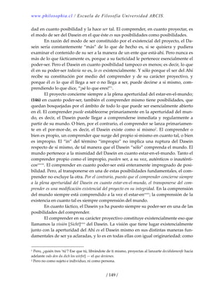 www.philosophia.cl / Escuela de Filosofía Universidad ARCIS.
/ 149 /
dad en cuanto posibilidad y la hace ser tal. El comprender, en cuanto proyectar, es 
el modo de ser del Dasein en el que éste es sus posibilidades como posibilidades. 
  En razón del modo de ser constituido por el existencial del proyecto, el Da‐
sein sería constantemente “más” de lo que de hecho es, si se quisiera y pudiera 
examinar el contenido de su ser a la manera de un ente que está‐ahí. Pero nunca es 
más de lo que fácticamente es, porque a su facticidad le pertenece esencialmente el 
poder‐ser. Pero el Dasein en cuanto posibilidad tampoco es menos; es decir, lo que 
él en su poder‐ser todavía no es, lo es existencialmente. Y sólo porque el ser del Ahí 
recibe  su  constitución  por  medio  del  comprender  y  de  su  carácter  proyectivo,  y 
porque él es lo que él llega a ser o no llega a ser, puede decirse a sí mismo, com‐
prendiendo lo que dice, “¡sé lo que eres!”1
. 
  El proyecto concierne siempre a la plena aperturidad del estar‐en‐el‐mundo; 
(146) en cuanto poder‐ser, también el comprender mismo tiene posibilidades, que 
quedan bosquejadas por el ámbito de todo lo que puede ser esencialmente abierto 
en él. El comprender puede establecerse primariamente en la aperturidad del mun‐
do, es decir, el Dasein puede llegar a comprenderse inmediata y regularmente a 
partir de su mundo. O bien, por el contrario, el comprender se lanza primariamen‐
te  en  el  por‐mor‐de,  es  decir,  el Dasein  existe  como  sí  mismo2
.  El  comprender  o 
bien es propio, un comprender que surge del propio sí‐mismo en cuanto tal, o bien 
es impropio. El “in” del término “impropio” no implica una ruptura del Dasein 
respecto de sí mismo, de tal manera que el Dasein “sólo” comprenda el mundo. El 
mundo pertenece a la mismidad del Dasein en cuanto estar‐en‐el‐mundo. Tanto el 
comprender propio como el impropio, pueden ser, a su vez, auténticos o inauténti‐
coscxxviii
. El comprender en cuanto poder‐ser está enteramente impregnado de posi‐
bilidad. Pero, al transponerse en una de estas posibilidades fundamentales, el com‐
prender no excluye la otra. Por el contrario, puesto que el comprender concierne siempre 
a la plena aperturidad del Dasein en cuanto estar‐en‐el‐mundo, el transponerse del com‐
prender es una modificación existencial del proyecto en su integridad. En la comprensión 
del mundo siempre está comprendido a la vez el estar‐encxxix
; la comprensión de la 
existencia en cuanto tal es siempre comprensión del mundo. 
  En cuanto fáctico, el Dasein ya ha puesto siempre su poder‐ser en una de las 
posibilidades del comprender. 
  El comprender en su carácter proyectivo constituye existencialmente eso que 
llamamos la visión [Sicht]cxxx
 del Dasein. La visión que tiene lugar existencialmente 
junto con la aperturidad del Ahí es el Dasein mismo en sus distintas maneras fun‐
damentales de ser ya aclaradas, y lo es en todas ellas con igual originariedad: como 
1 Pero, ¿quién tres ‘tú’? Ese que tú, librándote de ti mismo, proyectas al lanzarte decididamenfe hacia 
adelante vals den du dich los wirfst] — el que devienes. 
2 Pero no como sujeto e individuo, ni como persona. 
 