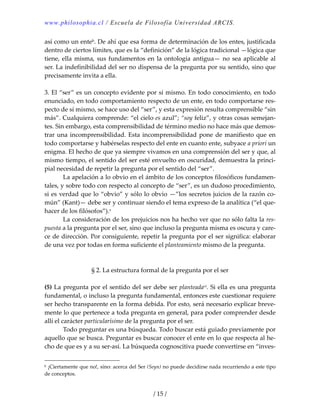 www.philosophia.cl / Escuela de Filosofía Universidad ARCIS.
/ 15 /
así como un enteb. De ahí que esa forma de determinación de los entes, justificada 
dentro de ciertos límites, que es la “definición” de la lógica tradicional —lógica que 
tiene, ella misma, sus fundamentos en la ontología antigua— no sea aplicable al 
ser. La indefinibilidad del ser no dispensa de la pregunta por su sentido, sino que 
precisamente invita a ella. 
 
3. El “ser” es un concepto evidente por sí mismo. En todo conocimiento, en todo 
enunciado, en todo comportamiento respecto de un ente, en todo comportarse res‐
pecto de sí mismo, se hace uso del “ser”, y esta expresión resulta comprensible “sin 
más”. Cualquiera comprende: “el cielo es azul”; “soy feliz”, y otras cosas semejan‐
tes. Sin embargo, esta comprensibilidad de término medio no hace más que demos‐
trar una incomprensibilidad. Esta incomprensibilidad pone de manifiesto que en 
todo comportarse y habérselas respecto del ente en cuanto ente, subyace a priori un 
enigma. El hecho de que ya siempre vivamos en una comprensión del ser y que, al 
mismo tiempo, el sentido del ser esté envuelto en oscuridad, demuestra la princi‐
pial necesidad de repetir la pregunta por el sentido del “ser”. 
  La apelación a lo obvio en el ámbito de los conceptos filosóficos fundamen‐
tales, y sobre todo con respecto al concepto de “ser”, es un dudoso procedimiento, 
si es verdad que lo “obvio” y sólo lo obvio —”los secretos juicios de la razón co‐
mún” (Kant)— debe ser y continuar siendo el tema expreso de la analítica (“el que‐
hacer de los filósofos”).v 
  La consideración de los prejuicios nos ha hecho ver que no sólo falta la res‐
puesta a la pregunta por el ser, sino que incluso la pregunta misma es oscura y care‐
ce de dirección. Por consiguiente, repetir la pregunta por el ser significa: elaborar 
de una vez por todas en forma suficiente el planteamiento mismo de la pregunta. 
 
 
§ 2. La estructura formal de la pregunta por el ser 
 
(5) La pregunta por el sentido del ser debe ser planteadavi. Si ella es una pregunta 
fundamental, o incluso la pregunta fundamental, entonces este cuestionar requiere 
ser hecho transparente en la forma debida. Por esto, será necesario explicar breve‐
mente lo que pertenece a toda pregunta en general, para poder comprender desde 
allí el carácter particularísimo de la pregunta por el ser. 
  Todo preguntar es una búsqueda. Todo buscar está guiado previamente por 
aquello que se busca. Preguntar es buscar conocer el ente en lo que respecta al he‐
cho de que es y a su ser‐así. La búsqueda cognoscitiva puede convertirse en “inves‐
b ¡Ciertamente que no!, sino: acerca del Ser (Seyn) no puede decidirse nada recurriendo a este tipo 
de conceptos. 
 