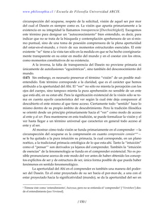 www.philosophia.cl / Escuela de Filosofía Universidad ARCIS.
/ 150 /
circunspección del ocuparse, respeto de la solicitud, visión de aquel ser por mor 
del cual el Dasein es siempre como es. La visión que apunta primariamente a la 
existencia en su integridad la llamamos transparencia [Durchsichtigkeit]. Escogemos 
este término para designar un “autoconocimiento” bien entendido, es decir, para 
indicar que no se trata de la búsqueda y contemplación aprehensora de un sí‐mis‐
mo puntual, sino de una toma de posesión comprensora de la plena aperturidad 
del estar‐en‐el‐mundo, a través de sus momentos estructurales esenciales. El ente 
existente “se” tiene a la vista tan sólo en la medida en que se ha hecho cooriginaria‐
mente transparente en su estar en medio del mundo y en el coestar con los otros, 
como momentos constitutivos de su existencia. 
  A la inversa, la falta  de transparencia del  Dasein no  proviene primaria ni 
únicamente de autoilusiones “egocéntricas”, sino también del desconocimiento del 
mundo. 
(147)  Sin embargo, es necesario preservar el término “visión” de un posible mal‐
entendido. Este término corresponde a la claridad, que es el carácter que hemos 
atribuido a la aperturidad del Ahí. El “ver” no sólo no mienta la percepción con los 
ojos del cuerpo, sino tampoco mienta la pura aprehensión no sensible de un ente 
que está‐ahí, en su estar‐ahí. Para la significación existencial de la visión sólo se to‐
ma  en  cuenta  aquella característica  del  ver  según  la  cual  éste  deja  comparecer  al 
descubierto el ente mismo al que tiene acceso. Ciertamente todo “sentido” hace lo 
mismo dentro de su propio ámbito de descubrimiento. Pero la tradición filosófica 
se orientó desde un principio primariamente hacia el “ver” como modo de acceso 
al ente y al ser. Para mantenerse en esta tradición, se puede formalizar la visión y el 
ver hasta llegar a un término universal que caracterice en general todo acceso al 
ente y al ser. 
  Al mostrar cómo toda visión se funda primariamente en el comprender —la 
circunspección del ocuparse es la comprensión en cuanto comprensión comúncxxxi
— 
se le ha quitado a la pura intuición su primacía, la cual corresponde, en un plano 
noético, a la tradicional primacía ontológica de lo que esta‐ahí. Tanto la “intuición” 
como el “pensar”1
 son derivados ya lejanos del comprender. También la “intuición 
de esencias” de la fenomenología se funda en el comprender existencial. No es po‐
sible pronunciarse acerca de este modo del ver antes de haber obtenido los concep‐
tos explícitos de ser y de estructura de ser, única forma posible de que pueda haber 
fenómenos en sentido fenomenológico. 
  La aperturidad del Ahí en el comprender es también una manera del poder‐
ser del Dasein. En el estar proyectado de su ser hacia el por‐mor‐de, a una con el 
estar proyectado hacia la significatividad (mundo), se da la aperturidad del ser en 
1 Tómese éste como ‘entendimiento’, διάνοια; pero no se entienda el ‘comprender’ [“Verstehen’] des‐
de el entendimiento [aus Verstand]. 
 