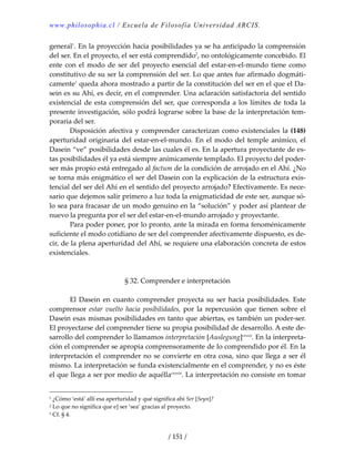 www.philosophia.cl / Escuela de Filosofía Universidad ARCIS.
/ 151 /
general1
. En la proyección hacia posibilidades ya se ha anticipado la comprensión 
del ser. En el proyecto, el ser está comprendido2
, no ontológicamente concebido. El 
ente  con el modo de ser del proyecto esencial del estar‐en‐el‐mundo tiene como 
constitutivo de su ser la comprensión del ser. Lo que antes fue afirmado dogmáti‐
camente1
 queda ahora mostrado a partir de la constitución del ser en el que el Da‐
sein es su Ahí, es decir, en el comprender. Una aclaración satisfactoria del sentido 
existencial de esta comprensión del ser, que corresponda a los límites de toda la 
presente investigación, sólo podrá lograrse sobre la base de la interpretación tem‐
poraria del ser. 
  Disposición afectiva y comprender caracterizan como existenciales la (148) 
aperturidad originaria del estar‐en‐el‐mundo. En el modo del temple anímico, el 
Dasein “ve” posibilidades desde las cuales él es. En la apertura proyectante de es‐
tas posibilidades él ya está siempre anímicamente templado. El proyecto del poder‐
ser más propio está entregado al factum de la condición de arrojado en el Ahí. ¿No 
se torna más enigmático el ser del Dasein con la explicación de la estructura exis‐
tencial del ser del Ahí en el sentido del proyecto arrojado? Efectivamente. Es nece‐
sario que dejemos salir primero a luz toda la enigmaticidad de este ser, aunque só‐
lo sea para fracasar de un modo genuino en la “solución” y poder así plantear de 
nuevo la pregunta por el ser del estar‐en‐el‐mundo arrojado y proyectante. 
  Para poder poner, por lo pronto, ante la mirada en forma fenoménicamente 
suficiente el modo cotidiano de ser del comprender afectivamente dispuesto, es de‐
cir, de la plena aperturidad del Ahí, se requiere una elaboración concreta de estos 
existenciales. 
 
 
§ 32. Comprender e interpretación 
 
  El Dasein en cuanto comprender proyecta su ser hacia posibilidades. Este 
comprensor  estar  vuelto  hacia  posibilidades,  por  la  repercusión  que  tienen  sobre  el 
Dasein esas mismas posibilidades en tanto que abiertas, es también un poder‐ser. 
El proyectarse del comprender tiene su propia posibilidad de desarrollo. A este de‐
sarrollo del comprender lo llamamos interpretación [Auslegung]cxxxii
. En la interpreta‐
ción el comprender se apropia comprensoramente de lo comprendido por él. En la 
interpretación el comprender no se convierte en otra cosa, sino que llega a ser él 
mismo. La interpretación se funda existencialmente en el comprender, y no es éste 
el que llega a ser por medio de aquéllacxxxiii
. La interpretación no consiste en tomar 
1 ¿Cómo ‘está’ allí esa aperturidad y qué significa ahí Ser [Seyn]? 
2 Lo que no significa que e] ser ‘sea’ gracias al proyecto. 
1 Cf. § 4. 
 
