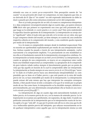 www.philosophia.cl / Escuela de Filosofía Universidad ARCIS.
/ 153 /
mirando  esa  cosa  en  cuanto  ya‐no‐comprenderla.  Esta  percepción  carente  de  “en 
cuanto” es una privación del simple ver comprensor, no más originaria que éste, si‐
no derivada de él. Que el “en cuanto” no esté expresado ónticamente no debe in‐
ducir a pasarlo por alto como estructura existencial a priori del comprender. 
  Pero si ya toda percepción de un útil a la mano es comprensora‐interpretan‐
te y deja comparecer circunspectivamente algo en cuanto algo, ¿no quiere entonces 
(150) decir esto que primero se experimenta una cosa que está puramente ahí, y 
que luego se la entiende en cuanto puerta o en cuanto casa? Esto sería malentender 
la específica función aperiente de la interpretación. La interpretación no arroja cier‐
to “significado” sobre el nudo ente que está‐ahí, ni lo reviste con un valor, sino que 
lo que comparece dentro del mundo, ya tiene siempre, en cuanto tal, una condición 
respectiva abierta en la comprensión del mundo, y esta condición queda expuesta 
por medio de la interpretación. 
  Lo a la mano es comprendido siempre desde la totalidad respeccional. Ésta 
no necesita ser aprehendida explícitamente por medio de una interpretación temá‐
tica.  Incluso  cuando  ha  pasado  a  través  de  una  interpretación  semejante, vuelve 
nuevamente a la comprensión implícita. Y es precisamente en esta modalidad co‐
mo ella es el fundamento esencial de la interpretación circunspectiva cotidiana. Es‐
ta interpretación se funda siempre en un haber previo [Vorhabe]. La interpretación, en 
cuanto se apropia de una comprensión, se mueve en un comprensor estar vuelto 
hacia una totalidad respeccional ya comprendida. La apropiación de lo comprendi‐
do pero todavía velado realiza siempre el desvelamiento guiada por un punto de 
vista que fija aquello en función de lo cual lo comprendido debe ser interpretado. 
La interpretación se funda siempre en una manera previa de ver [Vorsicht] que “recor‐
ta” lo dado en el haber previo hacia una determinada interpretabilidad. Lo com‐
prendido que se tiene en el haber previo y que está puesto en la mira del modo 
previo de ver, se hace entendible por medio de la interpretación. La interpretación 
puede  extraer  del  ente  mismo  que  hay  que  interpretar  los  conceptos  correspon‐
dientes, o bien puede forzar al ente a conceptos a los que él se resiste por su propio 
modo de ser. Sea como fuere, la interpretación se ha decidido siempre, definitiva o 
provisionalmente, por una determinada conceptualidad; ella se funda en una mane‐
ra de entender previa [Vorgriff]cxxxiv
. 
  La interpretación de algo en cuanto algo está esencialmente fundada en el 
haber previo, en la manera previa de ver y en la manera de entender previa. La in‐
terpretación no es jamás una aprehensión, sin supuestos, de algo dado. Cuando esa 
particular concreción de la interpretación que es la interpretación exacta de los tex‐
tos apela a lo que “está allí”, lo que por lo pronto está allí no es otra cosa que la ob‐
via e indiscutida opinión previa del intérprete, que subyace necesariamente en to‐
do quehacer interpretativo como aquello que con la interpretación misma ya está 
 