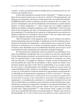 www.philosophia.cl / Escuela de Filosofía Universidad ARCIS.
/ 154 /
“puesto”, es decir, previamente dado en el haber previo, la manera previa de ver y 
la manera de entender previa. 
  ¿Cómo debe entenderse el carácter de esta “prioridad”cxxxv
? ¿Basta con que se 
diga, de una manera formal, que se trata de un “apriori”? ¿Por qué pertenece esta 
estructura al comprender, que hemos caracterizado como un existencial fundamen‐
tal (151) del Dasein? ¿Cómo se relaciona con ella la estructura del “en cuanto”, pro‐
pia de lo interpretado como tal? Evidentemente este fenómeno no puede descom‐
ponerse  “en  partes  integrantes”cxxxvi
.  ¿Pero  excluye  esto  una  analítica  originaria? 
¿Debemos considerar semejantes fenómenos como “ultimidades”? En tal caso que‐
daría en pie la pregunta: ¿por qué? ¿O muestran quizás la estructura de prioridad 
del comprender y la estructura de en cuanto de la interpretación una conexión on‐
tológico‐existencial con el fenómeno del proyecto? Y éste ¿no remite hacia atrás, 
hacia una originaria estructura de ser del Dasein? 
  Antes de responder a estas preguntas, para lo cual no estamos aún suficien‐
temente preparados, hay que investigar si aquello que se nos ha mostrado como es‐
tructura de prioridad del comprender y como estructura de en cuanto de la inter‐
pretación no representa ya en sí mismo un fenómeno unitario, fenómeno del que 
sin duda se hace abundante uso en la problemática filosófica, pero sin que a lo así 
universalmente usado corresponda una explicación ontológica originaria. 
  En el proyectar del comprender el ente está abierto en su posibilidad. El ca‐
rácter de posibilidad corresponde cada vez al modo de ser del ente comprendido. 
El ente intramundano en general es proyectado hacia un mundo, es decir, hacia un 
todo  de  significatividad  a  cuyos  respectos  remisionales  la  ocupación,  en  cuanto 
estar‐en‐el‐mundo, se ha ligado de antemano. Cuando un ente intramundano ha 
sido descubierto por medio del ser del Dasein, es decir, cuando ha venido a com‐
prensión, decimos que tiene sentido. Pero lo comprendido no es, en rigor, el senti‐
do, sino el ente o, correlativamente, el ser. Sentido es aquello en lo que se mueve la 
comprensibilidad de algo. Sentido es lo articulable en la apertura comprensora. El 
concepto de sentido abarca la estructura formal de lo que pertenece necesariamente a 
lo articulable por la interpretación comprensora. Sentido es el horizontecxxxvii
 del proyec‐
to estructurado por el haber‐previo, la manera previa de ver y la manera de entender previa, 
horizonte desde el cual algo se hace comprensible en cuanto algo. En la medida en que el 
comprender  y  la  interpretación  conforman  la  constitución  existencial  del  ser  del 
Ahí, el sentido debe ser concebido como la estructura existencial‐formal de la aper‐
turidad que es propia del comprender. El sentido es un existencial del Dasein, y no 
una propiedad que adhiera al ente, que esté “detrás” de él o que se cierna en algu‐
na parte como “región intermedia”cxxxviii
. Sólo el Dasein “tiene” sentido, en la medi‐
da en que la aperturidad del estar‐en‐el‐mundo puede ser “llenada” por el ente en 
ella descubrible. Por eso, sólo el Dasein puede estar dotado de sentido o desprovisto de él. 
 