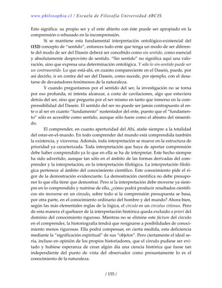 www.philosophia.cl / Escuela de Filosofía Universidad ARCIS.
/ 155 /
Esto significa: su propio ser y el ente abierto con éste puede ser apropiado en la 
comprensión o rehusado en la incomprensión. 
  Si  se  mantiene  esta  fundamental  interpretación  ontológico‐existencial  del 
(152) concepto de “sentido”, entonces todo ente que tenga un modo de ser diferen‐
te del modo de ser del Dasein deberá ser concebido como sin sentido, como esencial 
y absolutamente desprovisto de sentido. “Sin sentido” no significa aquí una valo‐
ración, sino que expresa una determinación ontológica. Y sólo lo sin‐sentido puede ser 
un contrasentido. Lo que está‐ahí, en cuanto compareciente en el Dasein, puede, por 
así decirlo, ir en contra del ser del Dasein, como sucede, por ejemplo, con el desa‐
tarse de devastadores fenómenos de la naturaleza. 
  Y cuando preguntamos por el sentido del ser, la investigación no se torna 
por eso profunda, ni intenta alcanzar, a costa de cavilaciones, algo que estuviera 
detrás del ser, sino que pregunta por el ser mismo en tanto que inmerso en la com‐
prensibilidad del Dasein. El sentido del ser no puede ser jamás contrapuesto al en‐
te o al ser en cuanto “fundamento” sustentador del ente, puesto que el “fundamen‐
to” sólo es accesible como sentido, aunque sólo fuere como el abismo del sinsenti‐
do. 
  El comprender, en cuanto aperturidad del Ahí, atañe siempre a la totalidad 
del estar‐en‐el‐mundo. En todo comprender del mundo está comprendida también 
la existencia, y viceversa. Además, toda interpretación se mueve en la estructura de 
prioridad ya caracterizada. Toda interpretación que haya de aportar comprensión 
debe haber comprendido ya lo que en ella se ha de interpretar. Este hecho siempre 
ha sido advertido, aunque tan sólo en el ámbito de las formas derivadas del com‐
prender y la interpretación, en la interpretación filológica. La interpretación filoló‐
gica pertenece al ámbito del conocimiento científico. Este conocimiento pide el ri‐
gor de la demostración evidenciante. La demostración científica no debe presupo‐
ner lo que ella tiene que demostrar. Pero si la interpretación debe moverse ya siem‐
pre en lo comprendido y nutrirse de ello, ¿cómo podrá producir resultados científi‐
cos sin moverse en un círculo, sobre todo si la comprensión presupuesta se basa, 
por otra parte, en el conocimiento ordinario del hombre y del mundo? Ahora bien, 
según las más elementales reglas de la lógica, el círculo es un circulus vitiosus. Pero 
de esta manera el quehacer de la interpretación histórica queda excluido a priori del 
dominio del conocimiento riguroso. Mientras no se elimine este factum del círculo 
en el comprender, la historiografía tendrá que resignarse a posibilidades de conoci‐
miento menos rigurosas. Ella podrá compensar, en cierta medida, esta deficiencia 
mediante la “significación espiritual” de sus “objetos”. Pero ciertamente el ideal se‐
ría, incluso en opinión de los propios historiadores, que el círculo pudiese ser evi‐
tado  y  hubiese  esperanza  de  crear  algún  día  una  ciencia  histórica  que  fuese  tan 
independiente  del  punto  de  vista  del  observador  como  presuntamente  lo  es  el 
conocimiento de la naturaleza. 
 