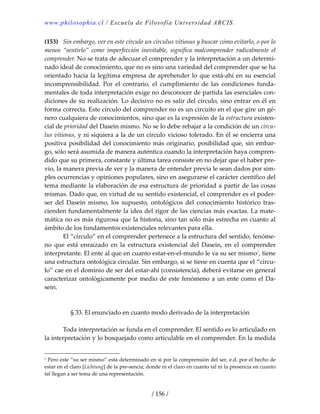 www.philosophia.cl / Escuela de Filosofía Universidad ARCIS.
/ 156 /
(153)  Sin embargo, ver en este círculo un circulus vitiosus y buscar cómo evitarlo, o por lo 
menos  “sentirlo”  como  imperfección  inevitable,  significa  malcomprender  radicalmente  el 
comprender. No se trata de adecuar el comprender y la interpretación a un determi‐
nado ideal de conocimiento, que no es sino una variedad del comprender que se ha 
orientado hacia la legítima empresa de aprehender lo que está‐ahí en su esencial 
incomprensibilidad.  Por  el  contrario,  el  cumplimiento  de  las  condiciones  funda‐
mentales de toda interpretación exige no desconocer de partida las esenciales con‐
diciones de su realización. Lo decisivo no es salir del círculo, sino entrar en él en 
forma correcta. Este círculo del comprender no es un circuito en el que gire un gé‐
nero cualquiera de conocimientos, sino que es la expresión de la estructura existen‐
cial de prioridad del Dasein mismo. No se lo debe rebajar a la condición de un circu‐
lus vitiosus, y ni siquiera a la de un círculo vicioso tolerado. En él se encierra una 
positiva posibilidad del conocimiento más originario, posibilidad que, sin embar‐
go, sólo será asumida de manera auténtica cuando la interpretación haya compren‐
dido que su primera, constante y última tarea consiste en no dejar que el haber pre‐
vio, la manera previa de ver y la manera de entender previa le sean dados por sim‐
ples ocurrencias y opiniones populares, sino en asegurarse el carácter científico del 
tema mediante la elaboración de esa estructura de prioridad a partir de las cosas 
mismas. Dado que, en virtud de su sentido existencial, el comprender es el poder‐
ser  del  Dasein  mismo,  los  supuesto,  ontológicos  del  conocimiento  histórico  tras‐
cienden fundamentalmente la idea del rigor de las ciencias más exactas. La mate‐
mática no es más rigurosa que la historia, sino tan sólo más estrecha en cuanto al 
ámbito de los fundamentos existenciales relevantes para ella. 
  El “círculo” en el comprender pertenece a la estructura del sentido, fenóme‐
no  que  está  enraizado  en  la  estructura  existencial  del  Dasein,  en  el  comprender 
interpretante. El ente al que en cuanto estar‐en‐el‐mundo le va su ser mismo1
, tiene 
una estructura ontológica circular. Sin embargo, si se tiene en cuenta que el “círcu‐
lo” cae en el dominio de ser del estar‐ahí (consistencia), deberá evitarse en general 
caracterizar ontológicamente por medio de este fenómeno a un ente como el Da‐
sein. 
 
 
§ 33. El enunciado en cuanto modo derivado de la interpretación 
 
  Toda interpretación se funda en el comprender. El sentido es lo articulado en 
la interpretación y lo bosquejado como articulable en el comprender. En la medida 
1 Pero este “su ser mismo” está determinado en sí por la comprensión del ser, e.d. por el hecho de 
estar en el claro [Lichtung] de la pre‐sencia; donde ni el claro en cuanto tal ni la presencia en cuanto 
tal llegan a ser tema de una representación. 
 