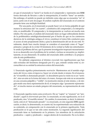 www.philosophia.cl / Escuela de Filosofía Universidad ARCIS.
/ 157 /
en que el enunciado (o “juicio”) se funda en el comprender y representa una (154) 
forma derivada de llevarse a cabo la interpretación, él también “tiene” un sentido. 
Sin embargo, el sentido no puede ser definido como algo que se encuentra “en” el 
juicio, junto con el acto de juzgar. El análisis explícito del enunciado en el contexto 
presente tiene una múltiple finalidad. 
  Por una parte, en el enunciado se puede hacer ver en forma palpable de qué 
manera la estructura del “en cuanto”, constitutiva del comprender y la interpreta‐
ción, es modificable. El comprender y la interpretación se vuelven así mucho más 
nítidos. Por otra parte, el análisis del enunciado tiene un lugar sobresaliente dentro 
de la problemática ontológicofundamental por el hecho de que en los comienzos 
decisivos de la ontología antigua el λόγος constituyó el único hilo conductor para 
el acceso al ente propiamente dicho y para la determinación del ser de ese ente. Fi‐
nalmente,  desde  hace  mucho  tiempo  se  considera  al  enunciado  como  el  “lugar” 
primario y propio de la verdad. El fenómeno de la verdad se halla tan estrechamen‐
te unido al problema del ser, que la presente investigación tropezará necesariamen‐
te en su desarrollo con el problema de la verdad, e incluso se encuentra ya, implíci‐
tamente, en esa dimensión. El análisis del enunciado debe contribuir a la prepara‐
ción de esta problemática. 
  En adelante asignaremos al término enunciado tres significaciones que han 
sido extraídas del fenómeno designado por él y que, estando unidas entre sí, cir‐
cunscriben en su unidad la estructura entera del enunciado. 
 
1. Enunciado significa primariamente mostración. Mantenemos así el sentido origi‐
nario del λόγος como ἀπόϕανσις: hacer ver al ente desde sí mismo. En el enuncia‐
do “el martillo es demasiado pesado”, lo descubierto para la visión no es un “senti‐
do”, sino un ente en la forma del estar a la mano. Aunque este ente no se encuentre 
en una cercanía palpable y “visible”, la mostración mienta al ente mismo, y de nin‐
gún modo una mera representación de él, ni tampoco algo “puramente representa‐
do”, ni mucho menos un estado psíquico del enunciante, su representación de este 
ente. 
 
2. Enunciado significa tanto como predicación. De un “sujeto” se “enuncia” un “pre‐
dicado”; aquél es determinado por éste. Lo enunciado, en esta significación, no es el 
predicado, sino “el martillo mismo”. En cambio, lo enunciante, es decir, lo determi‐
nante, está en el “demasiado pesado”. Lo enunciado, en esta segunda (155) signifi‐
cación, es decir, lo determinado, en cuanto tal, ha experimentado una reducción de 
su contenido, en comparación con lo enunciado en la primera significación. Toda 
predicación es lo que es tan sólo como mostración. La segunda significación del 
enunciado  tiene  su  fundamento  en  la  primera.  Los  miembros  de  la  articulación 
predicativa —sujeto y predicado— surgen dentro de la mostración. No es la deter‐
 