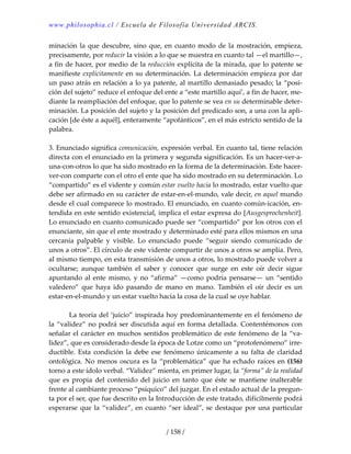 www.philosophia.cl / Escuela de Filosofía Universidad ARCIS.
/ 158 /
minación la que descubre, sino que, en cuanto modo de la mostración, empieza, 
precisamente, por reducir la visión a lo que se muestra en cuanto tal —el martillo—, 
a fin de hacer, por medio de la reducción explícita de la mirada, que lo patente se 
manifieste explícitamente en su determinación. La determinación empieza por dar 
un paso atrás en relación a lo ya patente, al martillo demasiado pesado; la “posi‐
ción del sujeto” reduce el enfoque del ente a “este martillo aquí’, a fin de hacer, me‐
diante la reampliación del enfoque, que lo patente se vea en su determinable deter‐
minación. La posición del sujeto y la posición del predicado son, a una con la apli‐
cación [de éste a aquél], enteramente “apofánticos”, en el más estricto sentido de la 
palabra. 
 
3. Enunciado significa comunicación, expresión verbal. En cuanto tal, tiene relación 
directa con el enunciado en la primera y segunda significación. Es un hacer‐ver‐a‐
una‐con‐otros lo que ha sido mostrado en la forma de la determinación. Este hacer‐
ver‐con comparte con el otro el ente que ha sido mostrado en su determinación. Lo 
“compartido” es el vidente y común estar vuelto hacia lo mostrado, estar vuelto que 
debe ser afirmado en su carácter de estar‐en‐el‐mundo, vale decir, en aquel mundo 
desde el cual comparece lo mostrado. El enunciado, en cuanto común‐icación, en‐
tendida en este sentido existencial, implica el estar expresa do [Ausgesprochenheit]. 
Lo enunciado en cuanto comunicado puede ser “compartido” por los otros con el 
enunciante, sin que el ente mostrado y determinado esté para ellos mismos en una 
cercanía  palpable  y  visible.  Lo  enunciado  puede  “seguir  siendo  comunicado  de 
unos a otros”. El círculo de este vidente compartir de unos a otros se amplía. Pero, 
al mismo tiempo, en esta transmisión de unos a otros, lo mostrado puede volver a 
ocultarse;  aunque  también  el  saber  y  conocer  que  surge  en  este  oír  decir  sigue 
apuntando al ente mismo, y no “afirma” —como podría pensarse— un “sentido 
valedero”  que  haya  ido  pasando  de  mano  en  mano.  También  el  oír  decir  es  un 
estar‐en‐el‐mundo y un estar vuelto hacia la cosa de la cual se oye hablar. 
 
  La teoría del ‘juicio” inspirada hoy predominantemente en el fenómeno de 
la “validez” no podrá ser discutida aquí en forma detallada. Contentémonos con 
señalar el carácter en muchos sentidos problemático de este fenómeno de la “va‐
lidez”, que es considerado desde la época de Lotze como un “protofenómeno” irre‐
ductible. Esta condición la debe ese fenómeno únicamente a su falta de claridad 
ontológica. No menos oscura es la “problemática” que ha echado raíces en (156) 
torno a este ídolo verbal. “Validez” mienta, en primer lugar, la “forma” de la realidad 
que  es  propia  del  contenido  del  juicio  en  tanto  que  éste  se  mantiene  inalterable 
frente al cambiante proceso “psíquico” del juzgar. En el estado actual de la pregun‐
ta por el ser, que fue descrito en la Introducción de este tratado, difícilmente podrá 
esperarse que la “validez”, en cuanto “ser ideal”, se destaque por una particular 
 