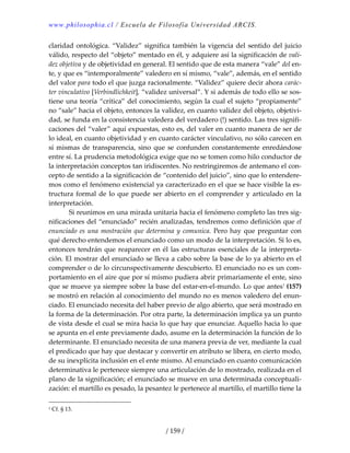 www.philosophia.cl / Escuela de Filosofía Universidad ARCIS.
/ 159 /
claridad ontológica. “Validez” significa también la vigencia del sentido del juicio 
válido, respecto del “objeto” mentado en él, y adquiere así la significación de vali‐
dez objetiva y de objetividad en general. El sentido que de esta manera “vale” del en‐
te, y que es “intemporalmente” valedero en sí mismo, “vale”, además, en el sentido 
del valor para todo el que juzga racionalmente. “Validez” quiere decir ahora carác‐
ter vinculativo [Verbindlichkeit], “validez universal”. Y si además de todo ello se sos‐
tiene una teoría “crítica” del conocimiento, según la cual el sujeto “propiamente” 
no “sale” hacia el objeto, entonces la validez, en cuanto validez del objeto, objetivi‐
dad, se funda en la consistencia valedera del verdadero (!) sentido. Las tres signifi‐
caciones del “valer” aquí expuestas, esto es, del valer en cuanto manera de ser de 
lo ideal, en cuanto objetividad y en cuanto carácter vinculativo, no sólo carecen en 
sí mismas de transparencia, sino que se confunden constantemente enredándose 
entre sí. La prudencia metodológica exige que no se tomen como hilo conductor de 
la interpretación conceptos tan iridiscentes. No restringiremos de antemano el con‐
cepto de sentido a la significación de “contenido del juicio”, sino que lo entendere‐
mos como el fenómeno existencial ya caracterizado en el que se hace visible la es‐
tructura formal de lo que puede ser abierto en el comprender y articulado en la 
interpretación. 
  Si reunimos en una mirada unitaria hacia el fenómeno completo las tres sig‐
nificaciones del “enunciado” recién analizadas, tendremos como definición que el 
enunciado es una mostración que determina y comunica. Pero hay que preguntar con 
qué derecho entendemos el enunciado como un modo de la interpretación. Si lo es, 
entonces tendrán que reaparecer en él las estructuras esenciales de la interpreta‐
ción. El mostrar del enunciado se lleva a cabo sobre la base de lo ya abierto en el 
comprender o de lo circunspectivamente descubierto. El enunciado no es un com‐
portamiento en el aire que por sí mismo pudiera abrir primariamente el ente, sino 
que se mueve ya siempre sobre la base del estar‐en‐el‐mundo. Lo que antes1
(157) 
se mostró en relación al conocimiento del mundo no es menos valedero del enun‐
ciado. El enunciado necesita del haber previo de algo abierto, que será mostrado en 
la forma de la determinación. Por otra parte, la determinación implica ya un punto 
de vista desde el cual se mira hacia lo que hay que enunciar. Aquello hacia lo que 
se apunta en el ente previamente dado, asume en la determinación la función de lo 
determinante. El enunciado necesita de una manera previa de ver, mediante la cual 
el predicado que hay que destacar y convertir en atributo se libera, en cierto modo, 
de su inexplícita inclusión en el ente mismo. Al enunciado en cuanto comunicación 
determinativa le pertenece siempre una articulación de lo mostrado, realizada en el 
plano de la significación; el enunciado se mueve en una determinada conceptuali‐
zación: el martillo es pesado, la pesantez le pertenece al martillo, el martillo tiene la 
1 Cf. § 13. 
 