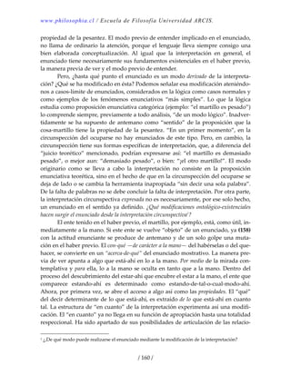 www.philosophia.cl / Escuela de Filosofía Universidad ARCIS.
/ 160 /
propiedad de la pesantez. El modo previo de entender implicado en el enunciado, 
no llama de ordinario la atención, porque el lenguaje lleva siempre consigo una 
bien  elaborada  conceptualización.  Al  igual  que  la  interpretación  en  general,  el 
enunciado tiene necesariamente sus fundamentos existenciales en el haber previo, 
la manera previa de ver y el modo previo de entender. 
  Pero, ¿hasta qué punto el enunciado es un modo derivado de la interpreta‐
ción? ¿Qué se ha modificado en ésta? Podemos señalar esa modificación ateniéndo‐
nos a casos‐límite de enunciados, considerados en la lógica como casos normales y 
como  ejemplos  de  los  fenómenos  enunciativos  “más  simples”.  Lo  que  la  lógica 
estudia como proposición enunciativa categórica (ejemplo: “el martillo es pesado”) 
lo comprende siempre, previamente a todo análisis, “de un modo lógico”. Inadver‐
tidamente se ha supuesto de antemano como “sentido” de la proposición que la 
cosa‐martillo tiene la propiedad de la pesantez. “En un primer momento”, en la 
circunspección del ocuparse no hay enunciados de este tipo. Pero, en cambio, la 
circunspección tiene sus formas específicas de interpretación, que, a diferencia del 
“juicio  teorético”  mencionado,  podrían  expresarse  así:  “el  martillo  es  demasiado 
pesado”, o mejor aun: “demasiado pesado”, o bien: “¡el otro martillo!”. El modo 
originario  como  se  lleva  a  cabo  la  interpretación  no  consiste  en  la  proposición 
enunciativa teorética, sino en el hecho de que en la circunspección del ocuparse se 
deja de lado o se cambia la herramienta inapropiada “sin decir una sola palabra”. 
De la falta de palabras no se debe concluir la falta de interpretación. Por otra parte, 
la interpretación circunspectiva expresada no es necesariamente, por ese solo hecho, 
un enunciado en el sentido ya definido. ¿Qué modificaciones ontológico‐existenciales 
hacen surgir el enunciado desde la interpretación circunspectiva1
? 
  El ente tenido en el haber previo, el martillo, por ejemplo, está, como útil, in‐
mediatamente a la mano. Si este ente se vuelve “objeto” de un enunciado, ya (158) 
con la actitud enunciante se produce de antemano y de un solo golpe una muta‐
ción en el haber previo. El con‐qué —de carácter a la mano— del habérselas o del que‐
hacer, se convierte en un “acerca‐de‐qué” del enunciado mostrativo. La manera pre‐
via de ver apunta a algo que está‐ahí en lo a la mano. Por medio de la mirada con‐
templativa y para ella, lo a la mano se oculta en tanto que a la mano. Dentro del 
proceso del descubrimiento del estar‐ahí que encubre el estar a la mano, el ente que 
comparece  estando‐ahí  es  determinado  como  estando‐de‐tal‐o‐cual‐modo‐ahí. 
Ahora, por primera vez, se abre el acceso a algo así como las propiedades. El “qué” 
del decir determinante de lo que está‐ahí, es extraído de lo que está‐ahí en cuanto 
tal. La estructura de “en cuanto” de la interpretación experimenta así una modifi‐
cación. El “en cuanto” ya no llega en su función de apropiación hasta una totalidad 
respeccional. Ha sido apartado de sus posibilidades de articulación de las relacio‐
1 ¿,De qué modo puede realizarse el enunciado mediante la modificación de la interpretación? 
 