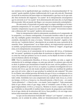 www.philosophia.cl / Escuela de Filosofía Universidad ARCIS.
/ 161 /
nes remisivas de la significatividad que constituye la circunmundaneidad. El “en 
cuanto” queda repelido al plano indiferenciado de lo que sólo está‐ahí. Desciende 
al nivel de la estructura del mero‐dejar‐ver determinativo, que hace ver lo que está‐
ahí. Esta nivelación del originario “en cuanto” de la interpretación circunspectiva 
que lo convierte en el “en cuanto” de la determinación del estar‐ahí, es el privilegio 
del enunciado. Sólo así puede éste llegar a ser una pura mostración contemplativa. 
  De este modo, el enunciado no puede negar su origen ontológico en la inter‐
pretación comprensora. El “en cuanto” originario de la interpretación circunspecti‐
vamente comprensora (ἑρμηνεία) será llamado “en cuanto” hermenéutico‐existen‐
cial, a diferencia del “en cuanto” apofántico del enunciado. 
  Entre la interpretación todavía enteramente encubierta en el comprender de 
la ocupación y su extrema contrapartida, el enunciado teorético sobre lo que está‐
ahí, hay múltiples grados intermedios. Enunciados sobre sucesos del mundo cir‐
cundante, descripción de cosas a la mano, “informes de situación”, registro y fija‐
ción de una “condición fáctica”, descripción de un estado de cosas, narración de lo 
acaecido. Estas “proposiciones” no se dejan reducir, sin tergiversación esencial de 
su sentido, a proposiciones enunciativas teoréticas. Tienen su “origen”, al igual que 
éstas, en la interpretación circunspectiva. 
  Con el avance en el conocimiento de la estructura del λόγος, el fenómeno 
del “en cuanto” apofántico no podía dejar de mostrarse en alguna forma. La mane‐
ra como fue visto por primera vez no es casual y no ha dejado de tener su influen‐
cia en la historia ulterior de la lógica. 
(159)  Para la consideración filosófica, el λόγος es, también, un ente, y, según la 
orientación de la ontología antigua, un ente que está‐ahí. Lo primero que está‐ahí, 
es decir, lo primero que encontramos al modo de las cosas, son las palabras y la se‐
cuencia de palabras en que el λόγος se expresa. La primera investigación de la es‐
tructura del λόγος que de este modo está‐ahí encuentra una multitud de palabras 
que están‐ahí juntas. ¿Qué es lo que produce la unidad de este conjunto? Tal como 
lo vio Platón, esta unidad proviene del hecho de que el λόγος es siempre un λόγος 
τινός. Por referencia al ente manifiesto en el λόγος, las palabras son reunidas en un 
todo verbal. Aristóteles tuvo una comprensión más radical: todo λόγος es, al mis‐
mo tiempo, σύνθεσις y διαίρεσις: no, disyuntivamente, o bien lo uno —en cuanto 
“juicio afirmativo”— o bien lo otro —en cuanto “juicio negativo”. Todo enunciado, 
tanto el que afirma como el que niega, tanto el verdadero como el falso, es, con 
igual originariedad, σύνθεσις y διαίρεσις. Mostrar es reunir y separar. Sin embar‐
go, Aristóteles no desarrolló el análisis hasta el punto de preguntarse qué fenóme‐
no es el que, dentro de la estructura del λόγος, hace posible y a la vez exige carac‐
terizar todo enunciado como síntesis y diáiresis. 
  Lo que con las estructuras formales del “enlazar” y el “separar”, o más exac‐
tamente,  con  la  unidad  de  ambos,  debía  ser  fenoménicamente  descubierto,  es  el 
 
