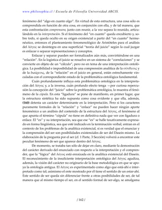 www.philosophia.cl / Escuela de Filosofía Universidad ARCIS.
/ 162 /
fenómeno del “algo en cuanto algo”. En virtud de esta estructura, una cosa sólo es 
comprendida en función de otra cosa, en conjunción con ella, y de tal manera, que 
esta confrontación comprensora, junto con reunir, a la vez separa lo reunido, articu‐
lándolo en la interpretación. Si el fenómeno del “en cuanto” queda encubierto y, so‐
bre todo, si queda oculto en su origen existencial a partir del “en cuanto” herme‐
néutico, entonces el planteamiento fenomenológico de Aristóteles para el análisis 
del λόγος se desintegra en una superficial “teoría del juicio” según la cual juzgar 
es enlazar o separar representaciones y conceptos. 
  Enlazar y separar pueden ser formalizados aún más, convirtiéndose en una 
“relación”. En la logística el juicio se resuelve en un sistema de “correlaciones” y se 
convierte en objeto de un “cálculo”, pero no en tema de una interpretación ontoló‐
gica. La posibilidad e imposibilidad de una comprensión analítica de la σύνθεσις y 
de la διαίρεσις, de la “relación” en el juicio en general, están estrechamente vin‐
culadas con el correspondiente estado de la problemática ontológica fundamental. 
  Cuán profundamente influya esta problemática ontológica en la interpreta‐
ción del λόγος y, a la inversa, cuán profundo efecto tenga —por curiosa repercu‐
sión la concepción del “juicio” sobre la problemática ontológica, lo muestra el fenó‐
meno de la cópula. En esta “ligadura” se pone de manifiesto, en primer lugar, que 
la  estructura  sintética  ha  sido  supuesta  como  cosa  evidente  y  que  ella,  además, 
(160) detenta un carácter determinante en la interpretación. Pero si los caracteres 
puramente  formales  de  la  “relación”  y  “enlace”  no  pueden  hacer  ningún  aporte 
fenoménico a un análisis del contenido de la estructura del λόγος, el fenómeno al 
que apunta el término “cópula” no tiene en definitiva nada que ver con ligadura o 
enlace. El “es” y su interpretación, sea que ese “es” se halle taxativamente expresa‐
do en forma lingüística, sea que esté indicado en la terminación verbal, entran en el 
contexto de los problemas de la analítica existencial, si es verdad que el enunciar y 
la comprensión del ser son posibilidades existenciales de ser del Dasein mismo. La 
elaboración de la pregunta por el ser (cf. 1 Parte, 3 Sección) volverá a encontrar este 
peculiar fenómeno de ser que aparece dentro del λόγος. 
  De momento, se trataba tan sólo de dejar en claro, mediante la demostración 
del carácter derivado del enunciado con respecto a la interpretación y el compren‐
der, que la “lógica” del λόγος está enraizada en la analítica existencial del Dasein. 
El reconocimiento de la insuficiente interpretación ontológica del λόγος agudiza, 
además, la visión del carácter no originario de la base metodológica en que se apo‐
ya la ontología antigua. El λόγος es experimentado como algo que está‐ahí e inter‐
pretado como tal; asimismo el ente mostrado por él tiene el sentido de un estar‐ahí. 
Este sentido de ser queda sin diferenciar frente a otras posibilidades de ser, de tal 
manera que al mismo tiempo el ser, en el sentido formal de ser‐algo, se amalgama 
 