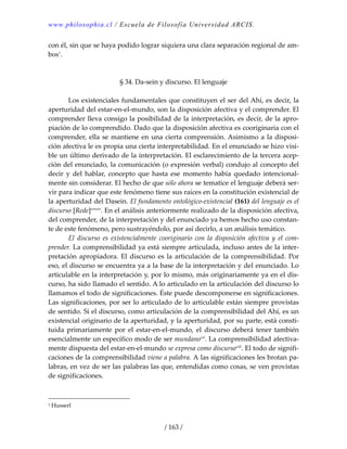 www.philosophia.cl / Escuela de Filosofía Universidad ARCIS.
/ 163 /
con él, sin que se haya podido lograr siquiera una clara separación regional de am‐
bos1
. 
 
 
§ 34. Da‐sein y discurso. El lenguaje 
 
  Los existenciales fundamentales que constituyen el ser del Ahí, es decir, la 
aperturidad del estar‐en‐el‐mundo, son la disposición afectiva y el comprender. El 
comprender lleva consigo la posibilidad de la interpretación, es decir, de la apro‐
piación de lo comprendido. Dado que la disposición afectiva es cooriginaria con el 
comprender, ella se mantiene en una cierta comprensión. Asimismo a la disposi‐
ción afectiva le es propia una cierta interpretabilidad. En el enunciado se hizo visi‐
ble un último derivado de la interpretación. El esclarecimiento de la tercera acep‐
ción del enunciado, la comunicación (o expresión verbal) condujo al concepto del 
decir  y  del  hablar,  concepto  que  hasta  ese  momento  había  quedado  intencional‐
mente sin considerar. El hecho de que sólo ahora se tematice el lenguaje deberá ser‐
vir para indicar que este fenómeno tiene sus raíces en la constitución existencial de 
la aperturidad del Dasein. El fundamento ontológico‐existencial (161) del lenguaje es el 
discurso [Rede]cxxxix
. En el análisis anteriormente realizado de la disposición afectiva, 
del comprender, de la interpretación y del enunciado ya hemos hecho uso constan‐
te de este fenómeno, pero sustrayéndolo, por así decirlo, a un análisis temático. 
  El  discurso  es  existencialmente  cooriginario  con  la  disposición  afectiva  y  el  com‐
prender. La comprensibilidad ya está siempre articulada, incluso antes de la inter‐
pretación apropiadora. El discurso es la articulación de la comprensibilidad. Por 
eso, el discurso se encuentra ya a la base de la interpretación y del enunciado. Lo 
articulable en la interpretación y, por lo mismo, más originariamente ya en el dis‐
curso, ha sido llamado el sentido. A lo articulado en la articulación del discurso lo 
llamamos el todo de significaciones. Éste puede descomponerse en significaciones. 
Las significaciones, por ser lo articulado de lo articulable están siempre provistas 
de sentido. Si el discurso, como articulación de la comprensibilidad del Ahí, es un 
existencial originario de la aperturidad, y la aperturidad, por su parte, está consti‐
tuida  primariamente  por  el  estar‐en‐el‐mundo,  el  discurso  deberá  tener  también 
esencialmente un específico modo de ser mundanocxl
. La comprensibilidad afectiva‐
mente dispuesta del estar‐en‐el‐mundo se expresa como discursocxli
. El todo de signifi‐
caciones de la comprensibilidad viene a palabra. A las significaciones les brotan pa‐
labras, en vez de ser las palabras las que, entendidas como cosas, se ven provistas 
de significaciones. 
1 Husserl 
 