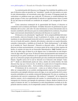 www.philosophia.cl / Escuela de Filosofía Universidad ARCIS.
/ 164 /
  La exteriorización del discurso es el lenguaje. Esa totalidad de palabras en la 
que el discurso cobra un peculiar ser “mundano”, puede, de esta manera, en cuan‐
to ente intramundano, ser encontrada como algo a la mano. El lenguaje puede de‐
sarticularse  en  palabras‐cosas  que  están‐ahí.  El  discurso  es  existencialmente  len‐
guaje porque el ente cuya aperturidad él articula en significaciones tiene el modo 
de ser del estar‐en‐el‐mundo en condición de arrojado y de consignado al “mun‐
do”cxlii
 1
. 
  Como  estructura  existencial  de  la  aperturidad  del  Dasein,  el  discurso  es 
constitutivo de la existencia del Dasein. Al hablar discursivo le pertenecen las posi‐
bilidades del escuchar y del callar. En estos fenómenos se torna enteramente clara la 
función constitutiva del discurso para la existencialidad de la existencia. En primer 
lugar, será necesario desentrañar la estructura del discurso en cuanto tal. 
  El discurso es la articulación “significante” de la comprensibilidad del estar‐
en‐el‐mundo,  estar‐en‐el‐mundo  al  que  le  pertenece  el  coestar,  y  que  siempre  se 
mantiene en una determinada forma del convivir ocupado. Este convivir es discur‐
sivo en el modo del asentir y disentir, del exhortar y prevenir, en cuanto discusión, 
consulta e intercesión, y también en el modo de “hacer declaraciones” y de hablar 
en el sentido de “hacer discursos”. Discurrir es discurrir sobre… El sobre‐qué del 
discurso no tiene necesariamente, y la mayor parte de las veces no tiene siquiera de 
hecho, el carácter de tema de un enunciado determinativo. (162) También una or‐
den se da sobre algo; el deseo lo es de alguna cosa. La intercesión no está despro‐
vista de algo sobre lo que recae. El discurso tiene necesariamente este momento es‐
tructural por ser parte constitutiva de la aperturidad del estar‐en‐el‐mundo y por‐
que en su estructura propia está preformado por esta constitución fundamental del 
Dasein. Aquello acerca de lo cual se discurre en el discurso está siempre “trata‐
do”cxliii
 desde un determinado punto de vista y dentro de ciertos límites. En todo 
discurso hay algo que el discurso dice, lo dicho en cuanto tal en el respectivo desear, 
preguntar, pronunciarse sobre… En lo así dicho, el discurso se comunica. 
  El fenómeno de la comunicación —como ya se indicó al hacer su análisis— 
debe ser comprendido en un sentido ontológicamente amplio. La “comunicación” 
enunciativa, por ejemplo informar acerca de algo, es un caso particular de la comu‐
nicación entendida en un sentido existencial fundamental. En ésta se constituye la 
articulación del convivir comprensor. Ella realiza el “compartir” de la disposición 
afectiva común y de la comprensión del coestar. La comunicación no es nunca un 
transporte de vivencias, por ejemplo de opiniones y deseos, desde el interior de un 
sujeto al interior de otro. La coexistencia ya está esencialmente revelada en la dis‐
posición afectiva común y en el comprender común. El coestar es compartido “explí‐
1 Para el lenguaje, la condición de arrojado es esencial. 
 