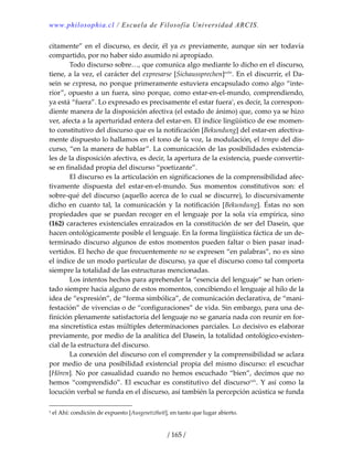 www.philosophia.cl / Escuela de Filosofía Universidad ARCIS.
/ 165 /
citamente” en el discurso, es decir, él ya es previamente, aunque sin ser todavía 
compartido, por no haber sido asumido ni apropiado. 
  Todo discurso sobre…, que comunica algo mediante lo dicho en el discurso, 
tiene, a la vez, el carácter del expresarse [Sichaussprechen]cxliv
. En el discurrir, el Da‐
sein se expresa, no porque primeramente estuviera encapsulado como algo “inte‐
rior”, opuesto a un fuera, sino porque, como estar‐en‐el‐mundo, comprendiendo, 
ya está “fuera”. Lo expresado es precisamente el estar fuera1
, es decir, la correspon‐
diente manera de la disposición afectiva (el estado de ánimo) que, como ya se hizo 
ver, afecta a la aperturidad entera del estar‐en. El índice lingüístico de ese momen‐
to constitutivo del discurso que es la notificación [Bekundung] del estar‐en afectiva‐
mente dispuesto lo hallamos en el tono de la voz, la modulación, el tempo del dis‐
curso, “en la manera de hablar”. La comunicación de las posibilidades existencia‐
les de la disposición afectiva, es decir, la apertura de la existencia, puede convertir‐
se en finalidad propia del discurso “poetizante”. 
  El discurso es la articulación en significaciones de la comprensibilidad afec‐
tivamente  dispuesta  del  estar‐en‐el‐mundo.  Sus  momentos  constitutivos  son:  el 
sobre‐qué del discurso (aquello acerca de lo cual se discurre), lo discursivamente 
dicho  en  cuanto  tal,  la  comunicación  y  la  notificación  [Bekundung].  Éstas  no  son 
propiedades que se puedan recoger en el lenguaje por la sola vía empírica, sino 
(162) caracteres existenciales enraizados en la constitución de ser del Dasein, que 
hacen ontológicamente posible el lenguaje. En la forma lingüística fáctica de un de‐
terminado discurso algunos de estos momentos pueden faltar o bien pasar inad‐
vertidos. El hecho de que frecuentemente no se expresen “en palabras”, no es sino 
el índice de un modo particular de discurso, ya que el discurso como tal comporta 
siempre la totalidad de las estructuras mencionadas. 
  Los intentos hechos para aprehender la “esencia del lenguaje” se han orien‐
tado siempre hacia alguno de estos momentos, concibiendo el lenguaje al hilo de la 
idea de “expresión”, de “forma simbólica”, de comunicación declarativa, de “mani‐
festación” de vivencias o de “configuraciones” de vida. Sin embargo, para una de‐
finición plenamente satisfactoria del lenguaje no se ganaría nada con reunir en for‐
ma sincretística estas múltiples determinaciones parciales. Lo decisivo es elaborar 
previamente, por medio de la analítica del Dasein, la totalidad ontológico‐existen‐
cial de la estructura del discurso. 
  La conexión del discurso con el comprender y la comprensibilidad se aclara 
por medio de una posibilidad existencial propia del mismo discurso: el escuchar 
[Hören]. No por casualidad cuando no hemos escuchado “bien”, decimos que no 
hemos  “comprendido”. El escuchar  es constitutivo del discursocxlv
. Y así como la 
locución verbal se funda en el discurso, así también la percepción acústica se funda 
1 el Ahí: condición de expuesto [Ausgesetztheit], en tanto que lugar abierto. 
 
