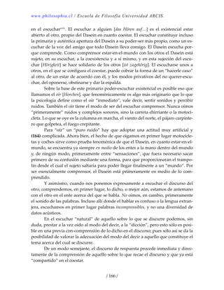 www.philosophia.cl / Escuela de Filosofía Universidad ARCIS.
/ 166 /
en  el  escucharcxlvi
.  El  escuchar  a  alguien  [das  Hören  auf…]  es  el  existencial  estar 
abierto al otro, propio del Dasein en cuanto coestar. El escuchar constituye incluso 
la primaria y auténtica apertura del Dasein a su poder‐ser más propio, como un es‐
cuchar de la voz del amigo que todo Dasein lleva consigo. El Dasein escucha por‐
que comprende. Como comprensor estar‐en‐el‐mundo con los otros el Dasein está 
sujeto, en su escuchar, a la coexistencia y a sí mismo, y en esta sujeción del escu‐
char [Hörigkeit] se hace solidario de los otros [ist zugehörig]. El escucharse unos a 
otros, en el que se configura el coestar, puede cobrar la forma de un “hacerle caso” 
al otro, de un estar de acuerdo con él, y los modos privativos del no querer‐escu‐
char, del oponerse, obstinarse y dar la espalda. 
  Sobre la base de este primario poder‐escuchar existencial es posible eso que 
llamamos el oír [Horchen], que fenoménicamente es algo más originario que lo que 
la psicología define como el oír “inmediato”, vale decir, sentir sonidos y percibir 
ruidos. También el oír tiene el modo de ser del escuchar comprensor. Nunca oímos 
“primeramente” ruidos y complejos sonoros, sino la carreta chirriante o la motoci‐
cleta. Lo que se oye es la columna en marcha, el viento del norte, el pájaro carpinte‐
ro que golpetea, el fuego crepitante. 
  Para  “oír”  un  “puro  ruido”  hay  que  adoptar  una  actitud  muy  artificial  y 
(164) complicada. Ahora bien, el hecho de que oigamos en primer lugar motocicle‐
tas y coches sirve como prueba fenoménica de que el Dasein, en cuanto estar‐en‐el‐
mundo, se encuentra ya siempre en medio de los entes a la mano dentro del mundo 
y, de ningún modo, primeramente entre “sensaciones”, que fuera necesario sacar 
primero de su confusión mediante una forma, para que proporcionaran el trampo‐
lín desde el cual el sujeto saltaría para poder llegar finalmente a un “mundo”. Por 
ser esencialmente comprensor, el Dasein está primeramente en medio de lo com‐
prendido. 
  Y asimismo, cuando nos ponemos expresamente a escuchar el discurso del 
otro, comprendemos, en primer lugar, lo dicho, o mejor aún, estamos de antemano 
con el otro en el ente acerca del que se habla. No oímos, en cambio, primeramente 
el sonido de las palabras. Incluso allí donde el hablar es confuso o la lengua extran‐
jera, escuchamos en primer lugar palabras incomprensibles, y no una diversidad de 
datos acústicos. 
  En el escuchar “natural” de aquello sobre lo que se discurre podemos, sin 
duda, prestar a la vez oído al modo del decir, a la “dicción”, pero esto sólo es posi‐
ble en una previa con‐comprensión de lo dicho en el discurso; pues sólo así se da la 
posibilidad de valorar la adecuación del modo del decir a aquello que constituye el 
tema acerca del cual se discurre. 
  De un modo semejante, el discurso de respuesta procede inmediata y direc‐
tamente de la comprensión de aquello sobre lo que recae el discurso y que ya está 
“compartido” en el coestar. 
 