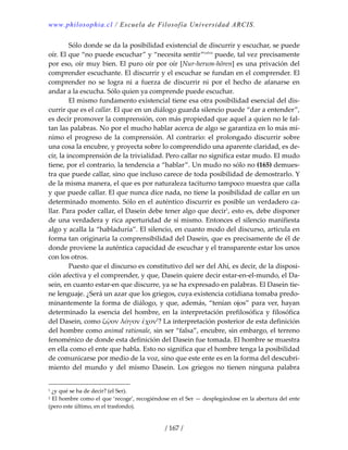 www.philosophia.cl / Escuela de Filosofía Universidad ARCIS.
/ 167 /
  Sólo donde se da la posibilidad existencial de discurrir y escuchar, se puede 
oír. El que “no puede escuchar” y “necesita sentir”cxlvii
 puede, tal vez precisamente 
por eso, oír muy bien. El puro oír por oír [Nur‐herum‐hören] es una privación del 
comprender escuchante. El discurrir y el escuchar se fundan en el comprender. El 
comprender  no  se  logra  ni  a  fuerza  de  discurrir  ni  por  el  hecho  de  afanarse  en 
andar a la escucha. Sólo quien ya comprende puede escuchar. 
  El mismo fundamento existencial tiene esa otra posibilidad esencial del dis‐
currir que es el callar. El que en un diálogo guarda silencio puede “dar a entender”, 
es decir promover la comprensión, con más propiedad que aquel a quien no le fal‐
tan las palabras. No por el mucho hablar acerca de algo se garantiza en lo más mí‐
nimo el progreso de  la comprensión. Al contrario: el prolongado discurrir sobre 
una cosa la encubre, y proyecta sobre lo comprendido una aparente claridad, es de‐
cir, la incomprensión de la trivialidad. Pero callar no significa estar mudo. El mudo 
tiene, por el contrario, la tendencia a “hablar”. Un mudo no sólo no (165) demues‐
tra que puede callar, sino que incluso carece de toda posibilidad de demostrarlo. Y 
de la misma manera, el que es por naturaleza taciturno tampoco muestra que calla 
y que puede callar. El que nunca dice nada, no tiene la posibilidad de callar en un 
determinado momento. Sólo en el auténtico discurrir es posible un verdadero ca‐
llar. Para poder callar, el Dasein debe tener algo que decir1
, esto es, debe disponer 
de una verdadera y rica aperturidad de sí mismo. Entonces el silencio manifiesta 
algo y acalla la “habladuría”. El silencio, en cuanto modo del discurso, articula en 
forma tan originaria la comprensibilidad del Dasein, que es precisamente de él de 
donde proviene la auténtica capacidad de escuchar y el transparente estar los unos 
con los otros. 
  Puesto que el discurso es constitutivo del ser del Ahí, es decir, de la disposi‐
ción afectiva y el comprender, y que, Dasein quiere decir estar‐en‐el‐mundo, el Da‐
sein, en cuanto estar‐en que discurre, ya se ha expresado en palabras. El Dasein tie‐
ne lenguaje. ¿Será un azar que los griegos, cuya existencia cotidiana tomaba predo‐
minantemente la forma de diálogo, y que, además, “tenían ojos” para ver, hayan 
determinado la esencia del hombre, en la interpretación prefilosófica y filosófica 
del Dasein, como ζῷον λόγον ἔχον2
? La interpretación posterior de esta definición 
del hombre como animal rationale, sin ser “falsa”, encubre, sin embargo, el terreno 
fenoménico de donde esta definición del Dasein fue tomada. El hombre se muestra 
en ella como el ente que habla. Esto no significa que el hombre tenga la posibilidad 
de comunicarse por medio de la voz, sino que este ente es en la forma del descubri‐
miento  del  mundo  y  del  mismo  Dasein.  Los  griegos  no  tienen  ninguna  palabra 
1 ¿y qué se ha de decir? (el Ser). 
2 El hombre como el que ‘recoge’, recogiéndose en el Ser — desplegándose en la abertura del ente 
(pero este último, en el trasfondo). 
 