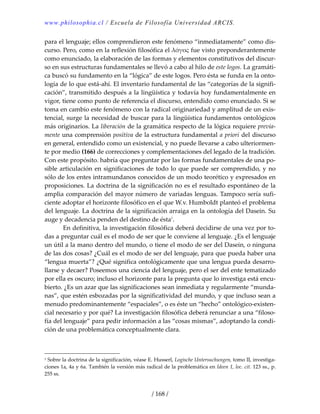 www.philosophia.cl / Escuela de Filosofía Universidad ARCIS.
/ 168 /
para el lenguaje; ellos comprendieron este fenómeno “inmediatamente” como dis‐
curso. Pero, como en la reflexión filosófica el λόγος fue visto preponderantemente 
como enunciado, la elaboración de las formas y elementos constitutivos del discur‐
so en sus estructuras fundamentales se llevó a cabo al hilo de este logos. La gramáti‐
ca buscó su fundamento en la “lógica” de este logos. Pero ésta se funda en la onto‐
logía de lo que está‐ahí. El inventario fundamental de las “categorías de la signifi‐
cación”, transmitido después a la lingüística y todavía hoy fundamentalmente en 
vigor, tiene como punto de referencia el discurso, entendido como enunciado. Si se 
toma en cambio este fenómeno con la radical originariedad y amplitud de un exis‐
tencial, surge la necesidad de buscar para la lingüística fundamentos ontológicos 
más originarios. La liberación de la gramática respecto de la lógica requiere previa‐
mente una comprensión positiva de la estructura fundamental a priori del discurso 
en general, entendido como un existencial, y no puede llevarse a cabo ulteriormen‐
te por medio (166) de correcciones y complementaciones del legado de la tradición. 
Con este propósito. habría que preguntar por las formas fundamentales de una po‐
sible articulación en significaciones de todo lo que puede ser comprendido, y no 
sólo de los entes intramundanos conocidos de un modo teorético y expresados en 
proposiciones. La doctrina de la significación no es el resultado espontáneo de la 
amplia comparación del mayor número de variadas lenguas. Tampoco sería sufi‐
ciente adoptar el horizonte filosófico en el que W.v. Humboldt planteó el problema 
del lenguaje. La doctrina de la significación arraiga en la ontología del Dasein. Su 
auge y decadencia penden del destino de ésta1
. 
  En definitiva, la investigación filosófica deberá decidirse de una vez por to‐
das a preguntar cuál es el modo de ser que le conviene al lenguaje. ¿Es el lenguaje 
un útil a la mano dentro del mundo, o tiene el modo de ser del Dasein, o ninguna 
de las dos cosas? ¿Cuál es el modo de ser del lenguaje, para que pueda haber una 
“lengua muerta”? ¿Qué significa ontológicamente que una lengua pueda desarro‐
llarse y decaer? Poseemos una ciencia del lenguaje, pero el ser del ente tematizado 
por ella es oscuro; incluso el horizonte para la pregunta que lo investiga está encu‐
bierto. ¿Es un azar que las significaciones sean inmediata y regularmente “munda‐
nas”, que estén esbozadas por la significatividad del mundo, y que incluso sean a 
menudo predominantemente “espaciales”, o es éste un “hecho” ontológico‐existen‐
cial necesario y por qué? La investigación filosófica deberá renunciar a una “filoso‐
fía del lenguaje” para pedir información a las “cosas mismas”, adoptando la condi‐
ción de una problemática conceptualmente clara. 
1 Sobre la doctrina de la significación, véase E. Husserl, Logische Untersuchungen, tomo II, investiga‐
ciones 1a, 4a y 6a. También la versión más radical de la problemática en Ideen 1, loc. cit. 123 ss., p. 
255 ss. 
 