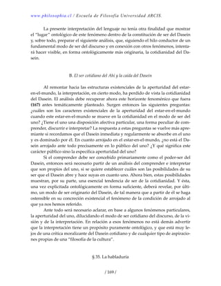 www.philosophia.cl / Escuela de Filosofía Universidad ARCIS.
/ 169 /
  La presente interpretación del lenguaje no tenía otra finalidad que mostrar 
el “lugar” ontológico de este fenómeno dentro de la constitución de ser del Dasein 
y, sobre todo, preparar el siguiente análisis, que, siguiendo el hilo conductor de un 
fundamental modo de ser del discurso y en conexión con otros fenómenos, intenta‐
rá hacer visible, en forma ontológicamente más originaria, la cotidianidad del Da‐
sein. 
 
 
B. El ser cotidiano del Ahí y la caída del Dasein 
 
  Al remontar hacia las estructuras existenciales de la aperturidad del estar‐
en‐el‐mundo, la interpretación, en cierto modo, ha perdido de vista la cotidianidad 
del Dasein. El análisis debe recuperar ahora este horizonte fenoménico que fuera 
(167)  antes  temáticamente  planteado.  Surgen  entonces  las  siguientes  preguntas: 
¿cuáles  son  los  caracteres  existenciales  de  la  aperturidad  del  estar‐en‐el‐mundo 
cuando este estar‐en‐el‐mundo se mueve en la cotidianidad en el modo de ser del 
uno? ¿Tiene el uno una disposición afectiva particular, una forma peculiar de com‐
prender, discurrir e interpretar? La respuesta a estas preguntas se vuelve más apre‐
miante si recordamos que el Dasein inmediata y regularmente se absorbe en el uno 
y es dominado por él. En cuanto arrojado en el estar‐en‐el‐mundo, ¿no está el Da‐
sein arrojado ante todo precisamente en lo público del uno? ¿Y qué significa este 
carácter público sino la específica aperturidad del uno? 
  Si el comprender debe ser concebido primariamente como el poder‐ser del 
Dasein, entonces será necesario partir de un análisis del comprender e interpretar 
que son propios del uno, si se quiere establecer cuáles son las posibilidades de su 
ser que el Dasein abre y hace suyas en cuanto uno. Ahora bien, estas posibilidades 
muestran, por su parte, una esencial tendencia de ser de la cotidianidad. Y ésta, 
una vez explicitada ontológicamente en forma suficiente, deberá revelar, por últi‐
mo, un modo de ser originario del Dasein, de tal manera que a partir de él se haga 
ostensible en su concreción existencial el fenómeno de la condición de arrojado al 
que ya nos hemos referido. 
  Ante todo será necesario aclarar, en base a algunos fenómenos particulares, 
la aperturidad del uno, dilucidando el modo de ser cotidiano del discurso, de la vi‐
sión y de la interpretación. En relación a esos fenómenos no está demás advertir 
que la interpretación tiene un propósito puramente ontológico, y que está muy le‐
jos de una crítica moralizante del Dasein cotidiano y de cualquier tipo de aspiracio‐
nes propias de una “filosofía de la cultura”. 
 
 
§ 35. La habladuría 
 
