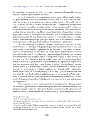www.philosophia.cl / Escuela de Filosofía Universidad ARCIS.
/ 17 /
Lo buscado en la pregunta por el ser no es algo enteramente desconocido, aunque 
sea, por lo pronto, absolutamente inasibleviii. 
  Lo puesto en cuestión en la pregunta que tenemos que elaborar es el ser, aque‐
llo que determina al ente en cuanto ente, eso con vistas a lo cual el ente, en cual‐
quier  forma  que  se  lo  considere,  ya  es  comprendido  siempre.  El  ser  del  ente  no 
“es”, él mismo, un ente. El primer paso filosófico en la comprensión del problema 
del ser consiste en no μΰθόν τινα διηγεῑσθαι1, en “no contar un mito”, es decir, en 
no determinar el ente en cuanto ente derivándolo de otro ente, como si el ser tuvie‐
se el carácter de un posible ente. El ser, en cuanto constituye lo puesto en cuestión, 
exige, pues, un modo particular de ser mostrado, que se distingue esencialmente 
del descubrimiento del ente. Por lo tanto, también lo preguntado, esto es, el sentido 
del ser, reclamará conceptos propios, que, una vez más, contrastan esencialmente 
con los conceptos en los que el ente cobra su determinación significativa. 
  Si el ser constituye lo puesto en cuestión, y si ser quiere decir ser del ente, 
tendremos que lo interrogado en la pregunta por el ser es el ente mismo. El ente será 
interrogado, por así decirlo, respecto de su ser. Para que el ente pueda presentar, 
empero, sin falsificación los caracteres de su ser, deberá haberse hecho accesible 
previamente, tal como él es en sí mismo. La pregunta por el ser exige, en relación a 
lo interrogado en ella, que previamente se conquiste y asegure la forma correcta de 
acceso al ente. Pero llamamos “ente” a muchas cosas y en diversos sentidos. Ente 
es todo aquello de lo que hablamos, lo que mentamos, (7) aquello con respecto a lo 
cual nos comportamos de ésta o aquella manera; ente es también lo que nosotros 
mismos somos, y el modo como lo somos. El ser se encuentra en el hecho de que 
algo es y en su ser‐así, en la realidad, en el estar‐ahí [Vorhandenheit]ix, en la consis‐
tencia, en la validez, en el existir [Dasein]x a, en el “hay”. ¿En cuál ente se debe leer 
el sentido del serb, desde cuál ente deberá arrancar la apertura del ser? ¿Es indife‐
rente el punto de partida o tiene algún determinado ente una primacía en la elabo‐
ración de la pregunta por el ser? ¿Cuál es este ente ejemplarc y en qué sentido goza 
de una primacía? 
  Si la pregunta por el ser debe ser planteada explícitamente y llevada a cabo 
de tal manera que sea del todo transparente para sí misma, una elaboración de esta 
pregunta exigirá, según las aclaraciones hechas anteriormente, la explicación del 
modo de dirigir la vista hacia el ser, de comprender y captar conceptualmente su 
1 Platón, El Sofista 242 c. 
a Todavía el concepto corriente y no otro. 
b Dos preguntas distintas puestas aquí una tras otra; se presta a malentendidos, sobre todo con res‐
pecto al papel del Dasein. 
c Se presta a malentendidos. El Dasein es ejemplar porque, en virtud de su esencia de Da‐sein (el 
que guarda la verdad del ser), lleva al juego de la resonancia la a‐lusión [Bei‐spiel] que el ser en 
cuanto tal le hace en su juego con él. 
 