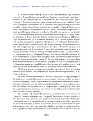 www.philosophia.cl / Escuela de Filosofía Universidad ARCIS.
/ 170 /
 
  La expresión “habladuría” [“Gerede”]cxlviii
 no debe entenderse aquí en sentido 
peyorativo. Terminológicamente significa un fenómeno positivo, que constituye el 
modo de ser del comprender y de la interpretación del Dasein cotidiano. Ordina‐
riamente el discurso se expresa y ya se ha expresado siempre en palabras. El dis‐
curso es lenguaje. Pero entonces, en lo expresado en el lenguaje subyace una com‐
prensión e interpretación. En su condición de expresado, el lenguaje lleva en sí un 
estado interpretativo de la comprensión del Dasein. Este estado interpretativo, al 
igual que el lenguaje mismo, no se reduce a estar‐ahí, sino que su ser es, también 
él, a la manera del Dasein. Al estado interpretativo está entregado el Dasein en for‐
ma inmediata y, dentro de ciertos límites, constantemente; él regula y (168) distri‐
buye las posibilidades del comprender mediano y de la correspondiente disposi‐
ción afectiva. La expresión lingüística alberga, en el todo articulado de sus conexio‐
nes de significación, una comprensión del mundo abierto y, cooriginariamente con 
ella,  una  comprensión  de  la  coexistencia  de  los  otros  y  del  propio  estar‐en.  Esta 
comprensión que está depositada en la expresión lingüística concierne tanto a la 
manera, alcanzada o recibida, como se descubre el ente, cuanto a la correspondien‐
te comprensión del ser, y a las posibilidades y horizontes disponibles para una ul‐
terior interpretación y articulación conceptual. Pero, por sobre la simple referencia 
al factum de este estado interpretativo del Dasein, será necesario preguntar ahora 
por el modo existencial de ser del discurso ya expresado o en vías de expresarse. Si 
el discurso no puede ser concebido como algo que está‐ahí, ¿cuál es su ser, y qué 
nos dice éste fundamentalmente acerca del modo cotidiano de ser del Dasein? 
  El discurso que se expresa es comunicación. La tendencia de su ser consiste 
en llevar al que escucha a una participación en el estar vuelto aperiente hacia lo di‐
cho en el discurso. 
  En virtud de la comprensibilidad media ya implícita en el lenguaje expresa‐
do, el discurso comunicado puede ser comprendido en buena medida sin que el 
que escucha se ponga en una originaria versión comprensora hacia aquello sobre lo 
que recae el discurso. Más que comprender al ente del que se habla, se presta oídos 
sólo a lo hablado en cuanto tal. Él es lo comprendido; el sobre‐qué tan sólo a me‐
dias, superficialmente; se apunta  a lo mismo, porque todos comprenden lo  dicho 
moviéndose en la misma medianía. 
  El  escuchar  y  el  comprender  quedan  de  antemano  fijos  en  lo  hablado  en 
cuanto tal. La comunicación no hace “compartir” la primaria relación de ser con el 
ente del que se habla, sino que todo el convivir se mueve en el hablar de los unos 
con los otros y en la preocupación por lo hablado. Lo que le interesa es que se ha‐
ble. El haber sido dicho, el dictum, la expresión, garantiza la autenticidad del habla 
y de su comprensión, así como su conformidad con las cosas. Y, puesto que el ha‐
blar ha perdido o no ha alcanzado nunca la primaria relación de ser con el ente del 
 