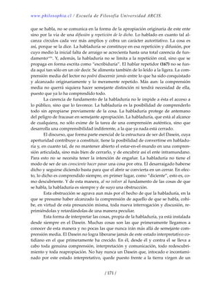 www.philosophia.cl / Escuela de Filosofía Universidad ARCIS.
/ 171 /
que se habla, no se comunica en la forma de la apropiación originaria de este ente 
sino por la vía de una difusión y repetición de lo dicho. Lo hablado en cuanto tal al‐
canza círculos cada vez más amplios y cobra un carácter autoritativo. La cosa es 
así, porque se la dice. La habladuría se constituye en esa repetición y difusión, por 
cuyo medio la inicial falta de arraigo se acrecienta hasta una total carencia de fun‐
damentocxlix
. Y, además, la habladuría no se limita a la repetición oral, sino que se 
propaga en forma escrita como “escribiduría”. El hablar repetidor (167) no se fun‐
da aquí tan sólo en un oír decir. Se alimenta también de lo leído a la ligera. La com‐
prensión media del lector no podrá discernir jamás entre lo que ha sido conquistado 
y alcanzado originariamente y lo meramente repetido. Más aun: la comprensión 
media no querrá siquiera hacer semejante distinción ni tendrá necesidad de ella, 
puesto que ya lo ha comprendido todo. 
  La carencia de fundamento de la habladuría no le impide a ésta el acceso a 
lo público, sino que lo favorece. La habladuría es la posibilidad de comprenderlo 
todo sin apropiarse previamente de la cosa. La habladuría protege de antemano 
del peligro de fracasar en semejante apropiación. La habladuría, que está al alcance 
de cualquiera, no sólo exime de la tarea de una comprensión auténtica, sino que 
desarrolla una comprensibilidad indiferente, a la que ya nada está cerrado. 
  El discurso, que forma parte esencial de la estructura de ser del Dasein, cuya 
aperturidad contribuye a constituir, tiene la posibilidad de convertirse en habladu‐
ría y, en cuanto tal, de no mantener abierto el estar‐en‐el‐mundo en una compren‐
sión articulada, sino más bien de cerrarlo, y de encubrir así el ente intramundano. 
Para esto no se necesita tener la intención de engañar. La habladuría no tiene el 
modo de ser de un consciente hacer pasar una cosa por otra. El desarraigado haberse 
dicho y seguirse diciendo basta para que el abrir se convierta en un cerrar. En efec‐
to, lo dicho es comprendido siempre, en primer lugar, como “diciente”, esto es, co‐
mo descubriente. Y de esta manera, al no volver al fundamento de las cosas de que 
se habla, la habladuría es siempre y de suyo una obstrucción. 
  Esta obstrucción se agrava aun más por el hecho de que la habladuría, en la 
que se presume haber alcanzado la comprensión de aquello de que se habla, cohí‐
be, en virtud de esta presunción misma, toda nueva interrogación y discusión, re‐
primiéndolas y retardándolas de una manera peculiar. 
  Esta forma de interpretar las cosas, propia de la habladuría, ya está instalada 
desde siempre en el Dasein. Muchas cosas son las que primeramente llegamos a 
conocer de esta manera y no pocas las que nunca irán más allá de semejante com‐
prensión media. El Dasein no logra liberarse jamás de este estado interpretativo co‐
tidiano en el que primeramente ha crecido. En él, desde él y contra él se lleva a 
cabo toda genuina comprensión, interpretación y comunicación, todo redescubri‐
miento y toda reapropiación. No hay nunca un Dasein que, intocado e incontami‐
nado por este estado interpretativo, quede puesto frente a la tierra virgen de un 
 