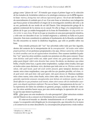 www.philosophia.cl / Escuela de Filosofía Universidad ARCIS.
/ 173 /
griega como “placer de ver”. El tratado que ocupa el primer lugar en la colección 
de los tratados de Aristóteles relativos a la ontología comienza con la (171) siguien‐
te frase: πάντες ἄντρωποι τοῡ εἰδέναι ὀρέγονται ϕύσει1
. En el ser del hombre se 
da esencialmente el cuidado por el ver. Con esta frase se introduce una indagación 
que busca poner al descubierto el origen de la investigación científica del ente y de 
su ser, partiendo de ese modo de ser del Dasein. Esta interpretación griega de la 
génesis existencial de la ciencia no es casual. En ella se llega a la comprensión ex‐
plícita de lo que ya estaba bosquejado en la frase de Parménides: τὸ γὰρ αὐτὸ νο‐
εῑν ἐστίν τε καὶ εἶναι. El ser es lo que se muestra en una pura percepción intuitiva, 
y sólo este ver descubre el ser. La verdad originaria y auténtica se halla en la pura 
intuición. Esta tesis constituirá en adelante el fundamento de la filosofía occidental. 
En ella encuentra su motor la dialéctica hegeliana, que sólo es posible sobre esa 
base. 
  Esta extraña primacía del “ver” fue advertida sobre todo por San Agustín, 
dentro del contexto de la interpretación de la concupiscentia2
. Ad oculos enim videre 
proprie pertinet, el ver pertenece propiamente a los ojos. Utimur autem hoc verbo etiam 
in ceteris sensibus cum eos ad cognoscendum intendimus. Pero usamos también la pala‐
bra “ver” para los otros sentidos cuando nos ponemos en ellos para conocer. Neque 
enim dicimus: audi quid rutilet; aut, olefac quam niteat; aut, gusta quam splendeat; aut, 
palpa quam fulgeat: videri enim dicuntur haec omnia. En efecto, no decimos: oye cómo 
brilla, o huele cómo luce, o gusta cómo resplandece, o palpa cómo irradia; sino que 
en todos estos casos decimos: mira, decimos que todo esto se ve. Dicimus autem non 
solum,  vide  quid  luceat,  quod  soli  oculi  sentire  possunt,  pero  tampoco  decimos  sola‐
mente: mira cómo resplandece, cosa que sólo los ojos pueden percibir, sed etiam, vi‐
de quid sonet; vide quid oleat, vide quid sapiat, vide quam durum sit. Decimos también: 
mira cómo suena, mira cómo huele, mira cómo sabe, mira lo duro que es. Ideoque 
generalis experientia sensuum concupiscentia sicut dictum est oculorum vocatur, quia vi‐
dendi officium in quo primatum oculi tenent, etiam ceteri sensus sibi de similitudine usur‐
pant, cum aliquid cognitionis explorant. Por eso se llama “concupiscencia de los ojos” a 
la experiencia de todos los sentidos en general, porque, cuando se habla de cono‐
cer, los otros sentidos hacen suya, por una cierta analogía, la operación del ver, en 
la que los ojos tienen la primacía. 
(172)  ¿Qué pasa con esta tendencia a la sola percepción? ¿Qué estructura existen‐
cial del Dasein se da a conocer en el fenómeno de la curiosidad? 
  El  estar‐en‐el‐mundo  se  absorbe  inmediatamente  en  el  mundo  del  que  se 
ocupa. La ocupación está dirigida por la circunspección, que descubre lo a la mano 
y lo conserva en su estar descubierto. La circunspección proporciona a toda realiza‐
1 Metafísica A, 1, 980 a 21. 
2 Confessiones lib. X, cap. 35. 
 