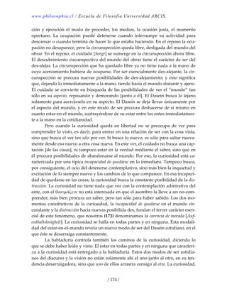 www.philosophia.cl / Escuela de Filosofía Universidad ARCIS.
/ 174 /
ción  y  ejecución  el  modo  de  proceder,  los  medios,  la  ocasión  justa,  el  momento 
oportuno.  La  ocupación  puede  detenerse  cuando  interrumpe  su  actividad  para 
descansar o cuando termina de hacer lo que estaba haciendo. En el reposo la ocu‐
pación no desaparece, pero la circunspección queda libre, desligada del mundo del 
obrar. En el reposo, el cuidado [Sorge] se sumerge en la circunspección ahora libre. 
El descubrimiento ciscunspectivo del mundo del obrar tiene el carácter de ser del 
des‐alejar. La circunspección que ha quedado libre ya no tiene nada a la mano de 
cuyo acercamiento hubiera de ocuparse. Por ser esencialmente des‐alejante, la cir‐
cunspección  se  procura  nuevas posibilidades  de  des‐alejamiento;  y  esto  significa 
que, dejando lo inmediatamente a la mano, tiende hacia el mundo distante y ajeno. 
El cuidado se convierte en búsqueda de las posibilidades de ver el “mundo” tan 
sólo en su aspecto, reposando y demorando [junto a él]. El Dasein busca lo lejano 
solamente para acercárselo en su aspecto. El Dasein se deja llevar únicamente por 
el aspecto del mundo, y en este modo de ser procura deshacerse de sí mismo en 
cuanto estar‐en‐el‐mundo, sustrayéndose de su estar entre los entes inmediatamen‐
te a la mano en la cotidianidad. 
  Pero  cuando  la  curiosidad  queda  en  libertad  no  se  preocupa  de  ver  para 
comprender lo visto, es decir, para entrar en una relación de ser con la cosa vista, 
sino que busca el ver tan sólo por ver. Si busca lo nuevo, es sólo para saltar nueva‐
mente desde eso nuevo a otra cosa nueva. En este ver, el cuidado no busca una cap‐
tación [de las cosas], ni tampoco estar en la verdad mediante el saber, sino que en 
él procura posibilidades de abandonarse al mundo. Por eso, la curiosidad está ca‐
racterizada por una típica incapacidad de quedarse en lo inmediato. Tampoco busca, 
por consiguiente, el ocio del detenerse contemplativo, sino más bien la inquietud y 
excitación de lo siempre nuevo y los cambios de lo que comparece. En esa incapaci‐
dad de quedarse en las cosas, la curiosidad busca la constante posibilidad de la dis‐
tracción. La curiosidad no tiene nada que ver con la contemplación admirativa del 
ente, con el θαυμάζειν no está interesada en que el asombro la lleve a un no‐com‐
prender; más bien procura un saber, pero tan sólo para haber sabido. Los dos mo‐
mentos constitutivos de la curiosidad, la incapacidad de quedarse en el mundo cir‐
cundante y la distracción hacia nuevas posibilida des, fundan el tercer carácter esen‐
cial de este fenómeno, que nosotros (173) denominamos la carencia de morada [Auf‐
enthaltslosigkeit]. La curiosidad se halla en todas partes y en ninguna. Esta modali‐
dad del estar‐en‐el‐mundo revela un nuevo modo de ser del Dasein cotidiano, en el 
que éste se desarraiga constantemente. 
  La  habladuría  controla  también  los  caminos  de  la  curiosidad,  diciendo  lo 
que se debe haber leído y visto. El estar en todas partes y en ninguna que caracteri‐
za a la curiosidad está entregado a la habladuría. Estos dos modos de ser cotidia‐
nos del discurso y la visión no están solamente ahí el uno junto al otro, en su ten‐
dencia desarraigadora, sino que uno de ellos arrastra consigo al otro. La curiosidad, 
 