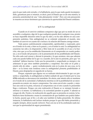 www.philosophia.cl / Escuela de Filosofía Universidad ARCIS.
/ 175 /
para la que nada está cerrado, y la habladuría, para la que nada queda incompren‐
dido, garantizan para sí mismas, es decir, para el Dasein que es de esta manera, la 
presunta autenticidad de una “vida plenamente vivida”. Pero con esta presunción 
se muestra un tercer fenómeno que caracteriza la aperturidad del Dasein cotidiano. 
 
 
§ 37. La ambigüedad 
 
  Cuando en el convivir cotidiano comparece algo que por su modo de ser es 
accesible a cualquiera, algo de lo que cualquiera puede decir cualquier cosa, pronto 
se hace imposible discernir entre lo que ha sido y no ha sido abierto en una com‐
prensión  auténtica.  Esta  ambigüedad  no  se  extiende  solamente  al  mundo,  sino 
también al convivir en cuanto tal e incluso a la relación del Dasein consigo mismo. 
  Todo parece auténticamente comprendido, aprehendido y expresado, pero 
en el fondo no lo está, o bien no lo parece, y en el fondo lo está. La ambigüedad no 
concierne tan sólo a la disposición y libre trato de lo accesible en el uso y la frui‐
ción, sino que ya se ha establecido firmemente en el comprender en cuanto poder‐
ser, y en el modo del proyecto y de la presentación de las posibilidades del Dasein. 
No sólo cada cual conoce y discute lo presente y lo que acontece, sino que además 
cada uno puede hablar de lo que va a suceder, de lo aún no presente, pero que “en 
realidad” debiera hacerse. Cada uno ha presentido y sospechado ya siempre y de 
antemano  lo  que  otros  también  presienten  y  sospechan.  Ese  estar  en  la  pista  y 
estarlo sólo de oídas — quien verdaderamente está en la pista de una cosa, no lo 
dice—  es  la  forma  más  insidiosa  como  la  ambigüedad  presenta  posibilidades  al 
Dasein, para despojarlas en seguida de su fuerza. 
  Porque, supuesto que alguna vez se realizare efectivamente lo que uno pre‐
sentía y sospechaba, la ambigüedad ya habrá cuidado de que el interés por la cosa 
(174) realizada se desvanezca de inmediato. En efecto, este interés sólo se mantiene 
en el modo de la curiosidad y habladuría mientras se dé la posibilidad de un mero‐
presentir‐en‐común sin mayor compromiso. Ese estar‐con‐el‐otro cuando y mien‐
tras uno está en la pista, renuncia al compromiso con el otro cuando lo presentido 
llega a  realizarse. Porque con esta realización el Dasein se ve siempre forzado  a 
retornar a sí mismo. La habladuría y la curiosidad pierden su poder. Y además se 
vengan de ello. Frente a la realización de aquello que se presentía en común, la ha‐
bladuría tiene fácilmente a mano la constatación de que también uno podría haber‐
lo hecho, puesto que al fin y al cabo uno también lo había presentido. En última 
instancia, la habladuría está incluso molesta porque lo que ella había presentido y 
exigido siempre, ahora sucede realmente. Pues con eso se le ha arrebatado nada me‐
nos que la oportunidad de seguir presintiendo. 
 
