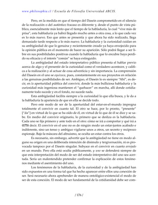 www.philosophia.cl / Escuela de Filosofía Universidad ARCIS.
/ 176 /
  Pero, en la medida en que el tiempo del Dasein comprometido en el silencio 
de la realización o del auténtico fracaso es diferente y, desde el punto de vista pú‐
blico, esencialmente más lento que el tiempo de la habladuría, la cual “vive más de 
prisa”, esta habladuría ya habrá llegado mucho antes a otra cosa, a lo que cada vez 
es lo más nuevo. Eso que antes se presentía y que ahora ha sido realizado, llega 
demasiado tarde respecto a lo más nuevo. La habladuría y la curiosidad cuidan en 
su ambigüedad de que lo genuina y recientemente creado ya haya envejecido para 
la opinión pública en el momento de hacer su aparición. Sólo podrá llegar a ser li‐
bre en sus posibilidades positivas cuando la habladuría que lo encubre baya perdi‐
do su eficacia y el interés “común” se haya extinguido. 
  La ambigüedad del estado interpretativo público presenta el hablar previo 
acerca de algo y el presentir de la curiosidad como el verdadero acontecer, y califi‐
ca a la realización y al actuar de cosa adventicia y sin importancia. La comprensión 
del Dasein en el uno se equivoca, pues, constantemente en sus proyectos en relación 
a las genuinas posibilidades de ser. Ambiguo, el Dasein lo es siempre “Ahí”, es de‐
cir, en la aperturidad pública del convivir, donde la más bulliciosa habladuría y la 
curiosidad más ingeniosa mantienen el “quehacer” en marcha, allí donde cotidia‐
namente todo sucede y en el fondo, no sucede nada. 
  Esta ambigüedad facilita siempre a la curiosidad lo que ella busca, y le da a 
la habladuría la apariencia de que en ella se decide todo. 
  Pero  este  modo  de  ser  de  la  aperturidad  del  estar‐en‐el‐mundo  impregna 
totalmente  el  convivir  en  cuanto  tal.  El  otro  se  hace,  por  lo  pronto,  “presente” 
[“da”] en virtud de lo que se ha oído de él, en virtud de lo que de él se dice y se sa‐
be. En medio del convivir originario, lo primero que se desliza es la habladuría. 
Cada uno se fija primero y ante todo en el otro: cómo se irá a comportar y qué irá a 
(175) decir. El convivir en el uno no es de ningún modo un estar‐juntos acabado e 
indiferente, sino un tenso y ambiguo vigilarse unos a otros, un secreto y recíproco 
espionaje. Bajo la máscara del altruismo, se oculta un estar contra los otros. 
  Es necesario, sin embargo, advertir que la ambigüedad no tiene en modo al‐
guno su origen en una deliberada intención de disimulo y tergiversación, ni es pro‐
vocada tampoco por el Dasein singular. Subyace en el convivir en cuanto arrojado 
en un mundo. Pero ella está oculta públicamente, y uno se defenderá siempre de 
que esta interpretación del modo de ser del estado interpretativo del uno sea acer‐
tada. Sería un malentendido pretender confirmar la explicación de estos fenóme‐
nos mediante el asentimiento del uno. 
  Los fenómenos de la habladuría, de la curiosidad y de la ambigüedad han 
sido expuestos en una forma tal que ha hecho aparecer entre ellos una conexión de 
ser. Será necesario ahora aprehender de manera ontológico‐existencial el modo de 
ser de esta conexión. El modo de ser fundamental de la cotidianidad debe ser com‐
 